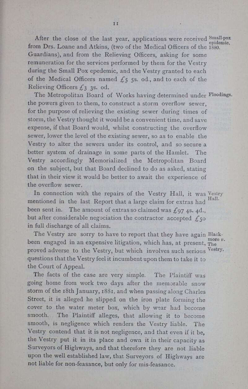 11 After the close of the last year, applications were received from Drs. Loane and Atkins, (two of the Medical Officers of the Guardians), and from the Relieving Officers, asking for some remuneration for the services performed by them for the Vestry during the Small Pox epedemic, and the Vestry granted to each of the Medical Officers named £5 5s. od., and to each of the Relieving: Officers £3 3s. od. Small-pox epidemic, 1880. The Metropolitan Board of Works having determined under the powers given to them, to construct a storm overflow sewer, for the purpose of relieving the existing sewer during times of storm, the Vestry thought it would be a convenient time, and save expense, if that Board would, whilst constructing the overflow sewer, lower the level of the existing sewer, so as to enable the Vestry to alter the sewers under its control, and so secure a better system of drainage in some parts of the Hamlet. The Vestry accordingly Memorialized the Metropolitan Board on the subject, but that Board declined to do as asked, stating that in their view it would be better to await the experience of the overflow sewer. Floodings. In connection with the repairs of the Vestry Hall, it was mentioned in the last Report that a large claim for extras had been sent in. The amount of extras so claimed was £gj 4s. 4d., but after considerable negociation the contractor accepted £50 in full discharge of all claims. Ve3try Hall. The Vestry are sorry to have to report that they have again been engaged in an expensive litigation, which has, at present, proved adverse to the Vestry, but which involves such serious questions that the Vestry feel it incumbent upon them to take it to the Court of Appeal. The facts of the case are very simple. The Plaintiff was going home from work two days after the memorable snow storm of the 18th January, 1881, and when passing along Charles Street, it is alleged he slipped on the iron plate forming the cover to the water meter box, which by wear had become smooth. The Plaintiff alleges, that allowing it to become smooth, is negligence which renders the Vestry liable. The Vestry contend that it is not negligence, and that even if it be, the Vestry put it in its place and own it in their capacity as Surveyors of Highways, and that therefore they are not liable upon the well established law, that Surveyors of Highways are not liable for non-feasance, but only for mis-feasance. Black more v. The Vestry.