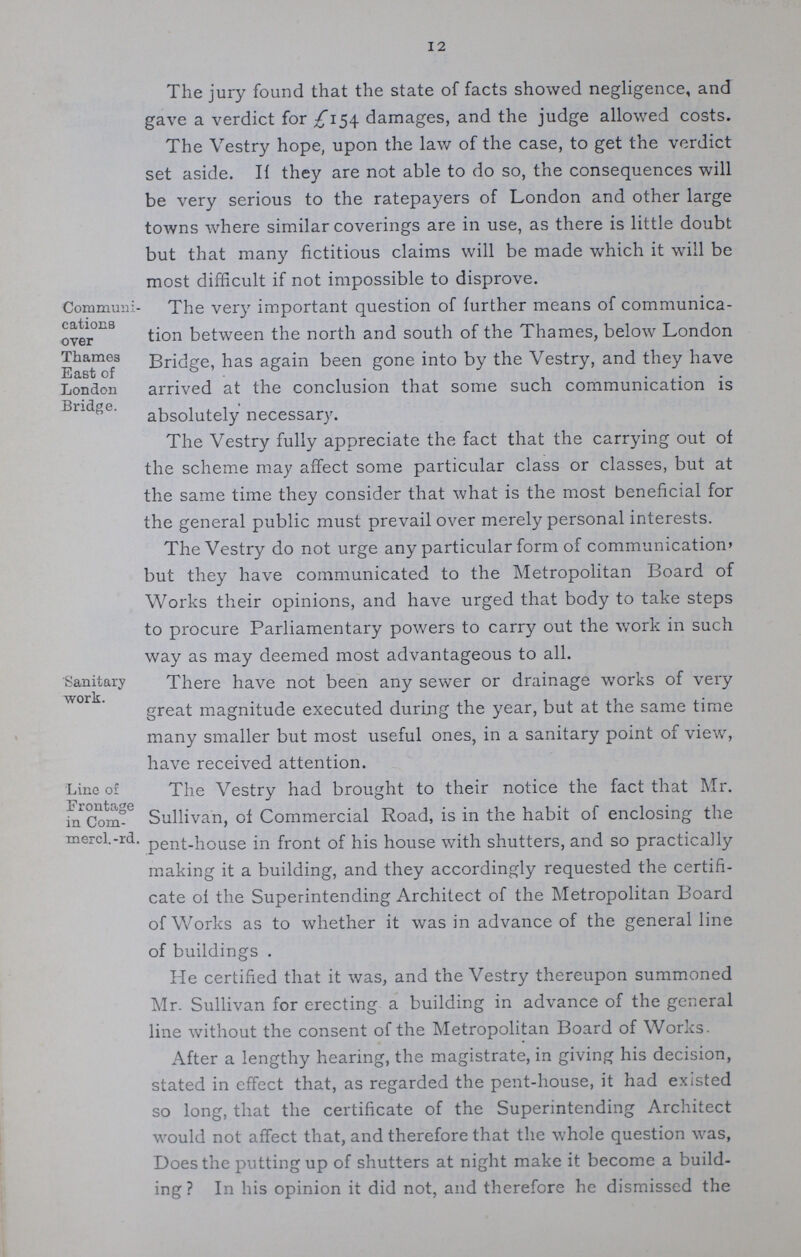 12 The jury found that the state of facts showed negligence, and gave a verdict for £154 damages, and the judge allowed costs. The Vestry hope, upon the law of the case, to get the verdict set aside. If they are not able to do so, the consequences will be very serious to the ratepayers of London and other large towns where similar coverings are in use, as there is little doubt but that many fictitious claims will be made which it will be most difficult if not impossible to disprove. Communi cations over Thames East of London Bridge. The very important question of further means of communica tion between the north and south of the Thames, below London Bridge, has again been gone into by the Vestry, and they have arrived at the conclusion that some such communication is absolutely necessary. The Vestry fully appreciate the fact that the carrying out of the scheme may affect some particular class or classes, but at the same time they consider that what is the most beneficial for the general public must prevail over merely personal interests. The Vestry do not urge any particular form of communication' but they have communicated to the Metropolitan Board of Works their opinions, and have urged that body to take steps to procure Parliamentary powers to carry out the work in such way as may deemed most advantageous to all. Sanitary work. There have not been any sewer or drainage works of very great magnitude executed during the year, but at the same time many smaller but most useful ones, in a sanitary point of view, have received attention. Line of Frontage in Com mercl.-rd, The Vestry had brought to their notice the fact that Mr. Sullivan, of Commercial Road, is in the habit of enclosing the pent-house in front of his house with shutters, and so practically making it a building, and they accordingly requested the certifi cate of the Superintending Architect of the Metropolitan Board of Works as to whether it was in advance of the general line of buildings . He certified that it was, and the Vestry thereupon summoned Mr. Sullivan for erecting a building in advance of the general line without the consent of the Metropolitan Board of Works. After a lengthy hearing, the magistrate, in giving his decision, stated in effect that, as regarded the pent-house, it had existed so long, that the certificate of the Superintending Architect would not affect that, and therefore that the whole question was, Does the putting up of shutters at night make it become a build ing In his opinion it did not, and therefore he dismissed the