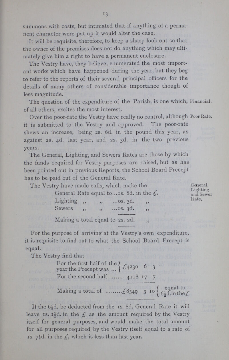 13 summons with costs, but intimated that if anything of a perma nent character were put up it would alter the case. It will be requisite, therefore, to keep a sharp look out so that the owner of the premises does not do anything which may ulti mately give him a right to have a permanent enclosure. The Vestry have, they believe, enumerated the most import ant works which have happened during the year, but they beg to refer to the reports of their several principal officers for the details of many others of considerable importance though of less magnitude. The question of the expenditure of the Parish, is one which, of all others, excites the most interest. Financial. Over the poor-rate the Vestry have really no control, although it is submitted to the Vestry and approved. The poor-rate shews an increase, being 2s. 6d. in the pound this year, as against 2S. 4d. last year, and 2s. 3d. in the two previous years. The General, Lighting, and Sewers Rates are those by which the funds required for Vestry purposes are raised, but as has been pointed out in previous Reports, the School Board Precept has to be paid out of the General Rate. Poor Rale. The Vestry have made calls, which make the General Rate equal to 1s. 8d. in the £. Lighting „ „ os. 3d. „ Sewers ,, „ os. 3d. „ Making a total equal to 2s. 2d, ,, For the purpose of arriving at the Vestry's own expenditure, it is requisite to find out to what the School Board Precept is equal. The Vestry find that For the first half of the year the Precept was £4230 6 3 For the second half 4118 17 7 Making a total of £8349 310equal to 6½d.in the £ If the 6½d. be deducted from the is. 8d. General Rate it will leave is. 1½d. in the £ as the amount required by the Vestry itself for general purposes, and would make the total amount for all purposes required by the Vestry itself equal to a rate of 1s. 7½d. in the £, which is less than last year. General, Lighting and Sewer Rate.