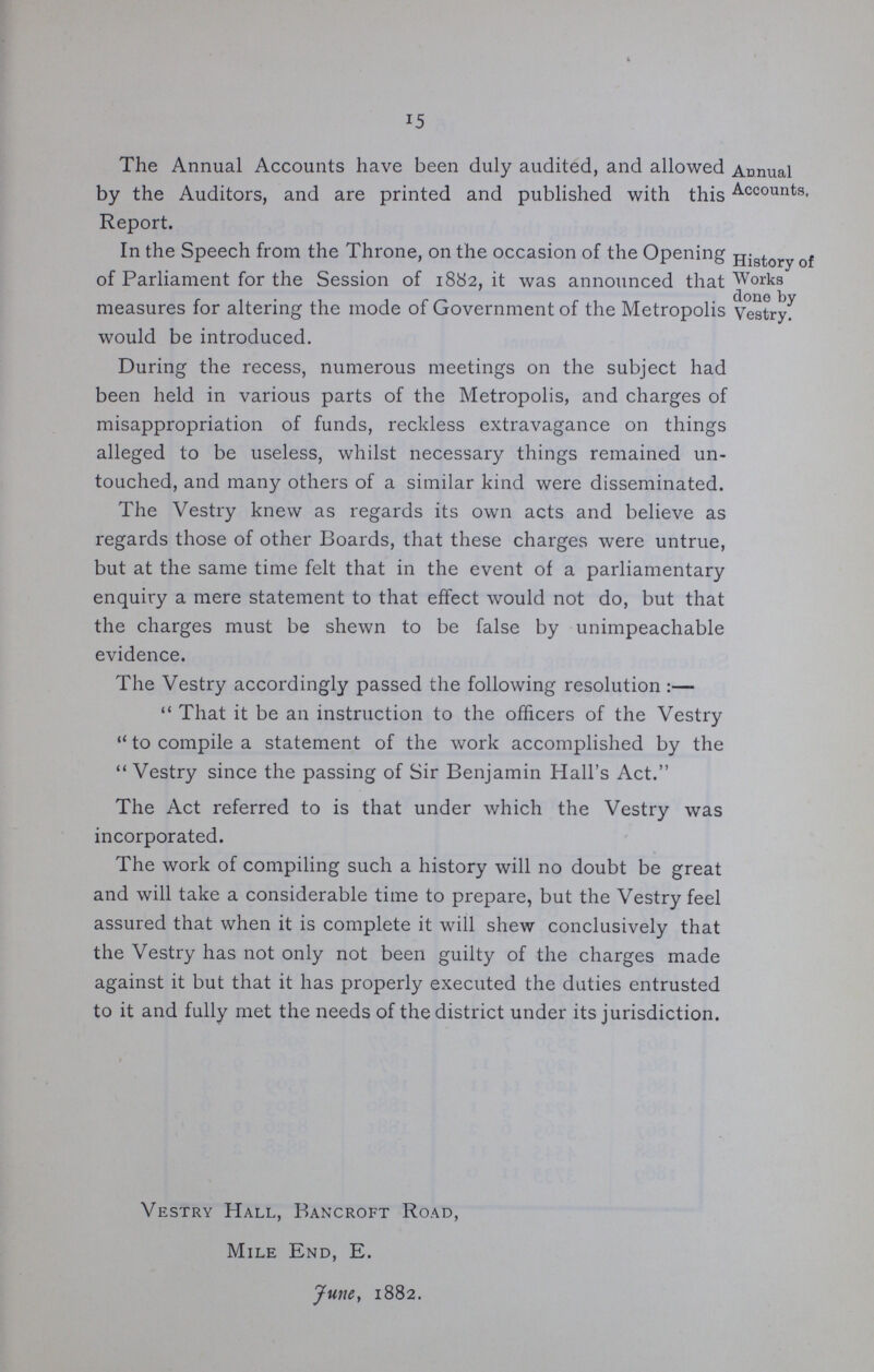 15 The Annual Accounts have been duly audited, and allowed by the Auditors, and are printed and published with this Report. Annual Accounts, In the Speech from the Throne, on the occasion of the Opening of Parliament for the Session of 1882, it was announced that measures for altering the mode of Government of the Metropolis would be introduced. During the recess, numerous meetings on the subject had been held in various parts of the Metropolis, and charges oi misappropriation of funds, reckless extravagance on things alleged to be useless, whilst necessary things remained un touched, and many others of a similar kind were disseminated. The Vestry knew as regards its own acts and believe as regards those of other Boards, that these charges were untrue, but at the same time felt that in the event of a parliamentary enquiry a mere statement to that effect would not do, but that the charges must be shewn to be false by unimpeachable evidence. The Vestry accordingly passed the following resolution:— That it be an instruction to the officers of the Vestry to compile a statement of the work accomplished by the Vestry since the passing of Sir Benjamin Hall's Act. The Act referred to is that under which the Vestry was incorporated. The work of compiling such a history will no doubt be great and will take a considerable time to prepare, but the Vestry feel assured that when it is complete it will shew conclusively that the Vestry has not only not been guilty of the charges made against it but that it has properly executed the duties entrusted to it and fully met the needs of the district under its jurisdiction. Vestry Hall, Bancroft Road, Mile End, E. June, 1882. History of Works done by Vestry.