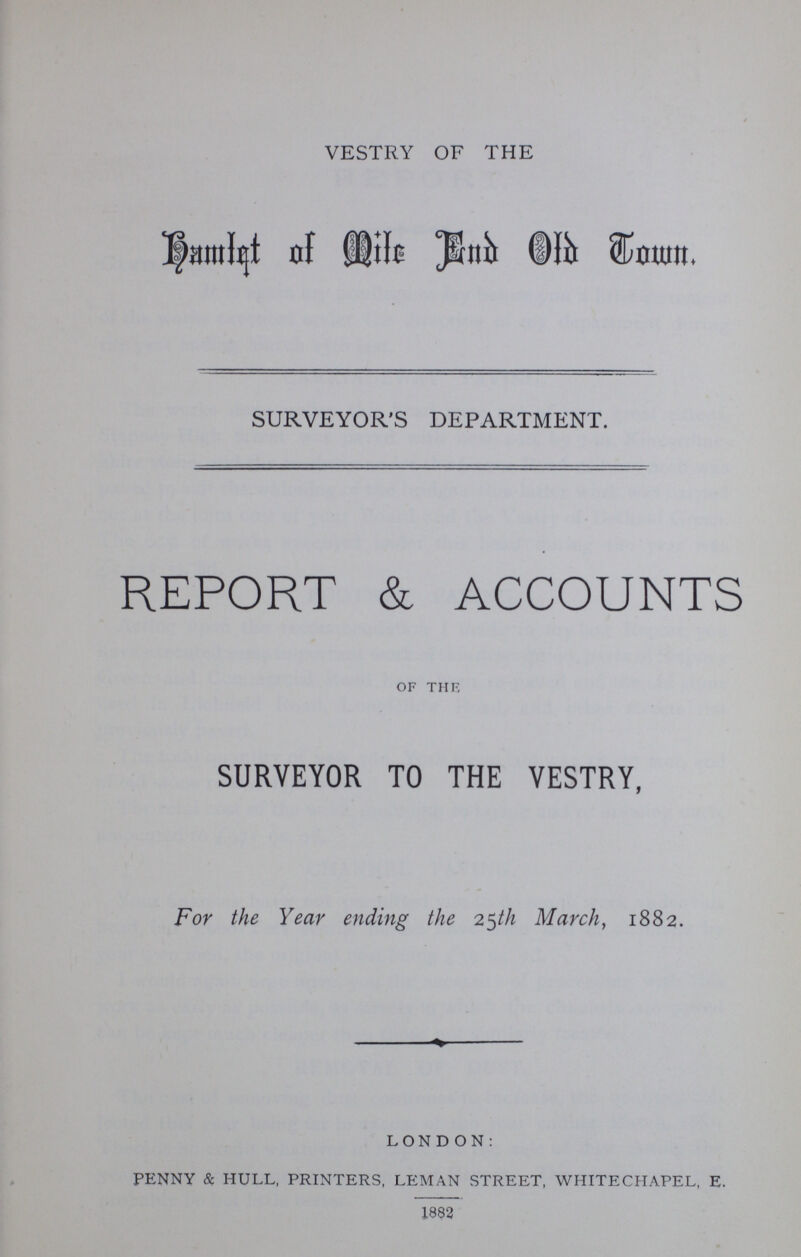VESTRY OF THE Hamlet of Mile End Old Town. SURVEYOR'S DEPARTMENT. REPORT & ACCOUNTS of the, SURVEYOR TO THE VESTRY, For the Year ending the 25th March, 1882. LONDON: PENNY & HULL, PRINTERS, LEMAN STREET, WHITECHAPEL, E. 1892