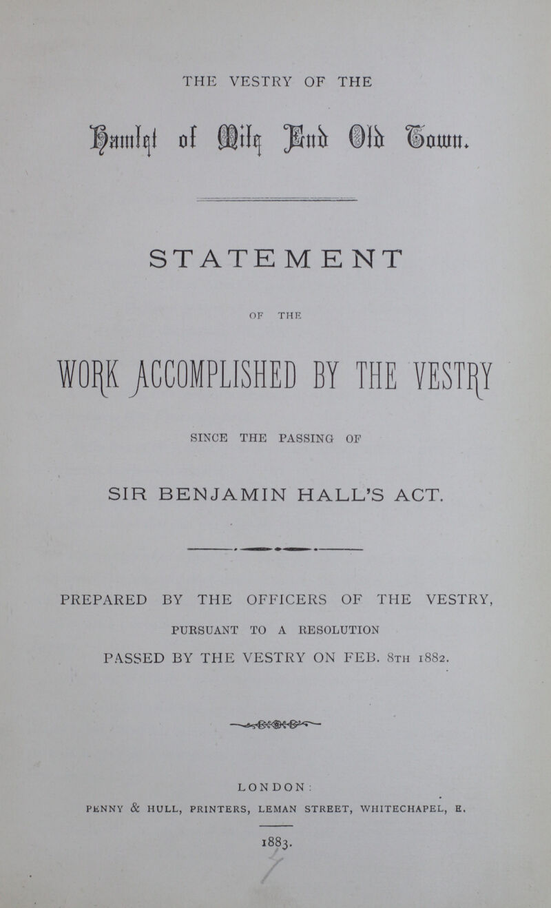 THE VESTRY OF THE Hamlet of Mile End Old Town. STATEMENT OF THE W0RK ACCOMPLISHED BY THE VESTRY SINCE THE PASSING OF SIR BENJAMIN HALL'S ACT. PREPARED BY THE OFFICERS OF THE VESTRY, PURSUANT TO A RESOLUTION PASSED BY THE VESTRY ON FEB. 8th 1882. LONDON: penny & hull, printers, leman street, whitechapel, e. 1883.