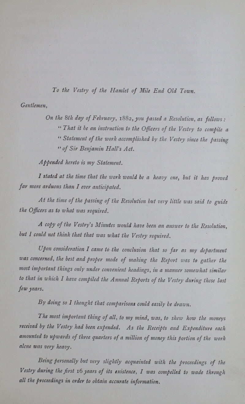 To the Vestry of the Hamlet of Mile End Old Town. Gentlemen, On the 8th day of February, 1882, you passed a Resolution, as follows :  That it be an instruction to the Officers of the Vestry to compile a  Statement of the work accomplished by the Vestry since the passing  of Sir Benjamin Hall's Act. Appended hereto is my Statement. I stated at the time that the work would be a heavy one, but it has proved far more arduous than I ever anticipated. At the time of the passing of the Resolution but very little was said to guide the Officers as to what was required. A copy of the Vestry's Minutes would have been an answer to the Resolution, but I could not think that that was what the Vestry required. Upon consideration I came to the conclusion that so far as my department was concerned, the best and proper mode of making the Report was to gather the most important things only under convenient headings, in a manner somewhat similar to that in which I have compiled the Annual Reports of the Vestry during these last few years. By doing so I thought that comparisons could easily be drawn. The most important thing of all, to my mind, was, to shew how the moneys received by the Vestry had been expended. As the Receipts and Expenditure each amounted to upwards of three quarters of a million of money this portion of the work alone was very heavy. Being personally but very slightly acquainted with the proceedings of the Vestry during the first 16 years of its existence, I was compelled to wade through all the proceedings in order to obtain accurate information.