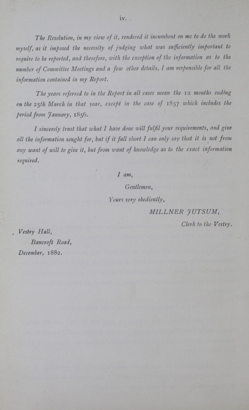 iv. The Resolution, in my view of it, rendered it incumbent on me to do the work myself, as it imposed the necessity of judging what was sufficiently important to require to he reported, and therefore, with the exception of the information as to the number of Committee Meetings and a few other details, I am responsible for all the information contained in my Report. The years referred to in the Report in all cases mean the 12 months ending on the 25th March in that year, except in the case of 1857 which includes the period from January, 1856. I sincerely trust that what I have done will fulfil your requirements, and give all the information sought for, but if it fall short I can only say that it is not from any want of will to give it, but from want of knowledge as to the exact information required. I am, Gentlemen, Yours very obediently, MILLNER JUTSUM, Clerk to the Vestry. . Vestry Hall, Bancroft Road, December, 1882.