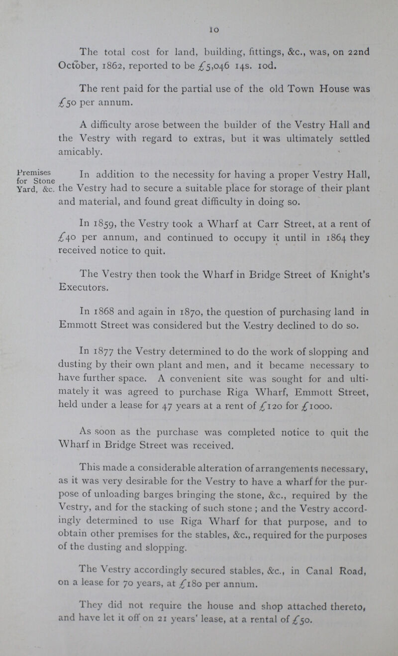 10 The total cost for land, building, fittings, &c., was, on 22nd October, 1862, reported to be £5,046 14s. 10d. The rent paid for the partial use of the old Town House was £50 per annum. A difficulty arose between the builder of the Vestry Hall and the Vestry with regard to extras, but it was ultimately settled amicably. Premises for Stone Yard, &c. In addition to the necessity for having a proper Vestry Hall, the Vestry had to secure a suitable place for storage of their plant and material, and found great difficulty in doing so. In 1859, the Vestry took a Wharf at Carr Street, at a rent of £40 per annum, and continued to occupy it until in 1864 they received notice to quit. The Vestry then took the Wharf in Bridge Street of Knight's Executors. In 1868 and again in 1870, the question of purchasing land in Emmott Street was considered but the Vestry declined to do so. In 1877 the Vestry determined to do the work of slopping and dusting by their own plant and men, and it became necessary to have further space. A convenient site was sought for and ulti mately it was agreed to purchase Riga Wharf, Emmott Street, held under a lease for 47 years at a rent of £120 for £1000. As soon as the purchase was completed notice to quit the Wharf in Bridge Street was received. This made a considerable alteration of arrangements necessary, as it was very desirable for the Vestry to have a wharf for the pur pose of unloading barges bringing the stone, &c., required by the Vestry, and for the stacking of such stone; and the Vestry accord ingly determined to use Riga Wharf for that purpose, and to obtain other premises for the stables, &c., required for the purposes of the dusting and slopping. The Vestry accordingly secured stables, &c., in Canal Road, on a lease for 70 years, at £180 per annum. They did not require the house and shop attached thereto, and have let it off on 21 years' lease, at a rental of £50.