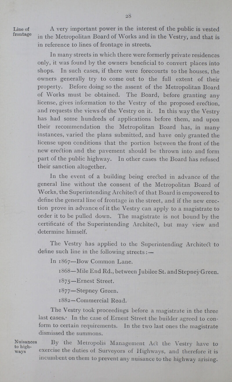 28 Line of frontage A very important power in the interest of the public is vested in the Metropolitan Board of Works and in the Vestry, and that is in reference to lines of frontage in streets. In many streets in which there were formerly private residences only, it was found by the owners beneficial to convert places into shops. In such cases, if there were forecourts to the houses, the owners generally try to come out to the full extent of their property. Before doing so the assent of the Metropolitan Board of Works must be obtained. The Board, before granting any license, gives information to the Vestry of the proposed erection, and requests the views of the Vestry on it. In this way the Vestry has had some hundreds of applications before them, and upon their recommendation the Metropolitan Board has, in many instances, varied the plans submitted, and have only granted the license upon conditions that the portion between the front of the new erection and the pavement should be thrown into and form part of the public highway. In other cases the Board has refused their sanction altogether. In the event of a building being ere<fted in advance of the general line without the consent of the Metropolitan Board of Works, the Superintending Architect of that Board is empowered to define the general line of frontage in the street, and if the new erec tion prove in advance of it the Vestry can apply to a magistrate to order it to be pulled down. The magistrate is not bound by the certificate of the Superintending Architect, but may view and determine himself. The Vestry has applied to the Superintending Architect to define such line in the following streets:— In 1867—Bow Common Lane. 1868—Mile End Rd., between Jubilee St. andStepney Green. 1875—Ernest Street. 1877—Stepney Green. 1882—Commercial Road. The Vestrj' took proceedings before a magistrate in the three last cases.' In the case of Ernest Street the builder agreed to con form to certain requirements. In the two last ones the magistrate dismissed the summons. Nuisances to high ways By the Metropolis Management Act the Vestry have to exercise the duties of Surveyors of Highways, and therefore it is incumbent on them to prevent any nuisance to the highway arising.