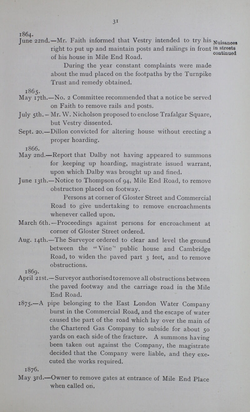 31 1864. June 22nd.—Mr. Faith informed that Vestry intended to try his right to put up and maintain posts and railings in front of his house in Mile End Road. Nuisances in streets continued During the year constant complaints were made about the mud placed on the footpaths by the Turnpike Trust and remedy obtained. 1865. May 17th.—No. 2 Committee recommended that a notice be served on Faith to remove rails and posts. July 5th. — Mr. W. Nicholson proposed to enclose Trafalgar Square, but Vestry dissented. Sept. 20.—Dillon convicted for altering house without erecting a proper hoarding. 1866. May 2nd.—Report that Dalby not having appeared to summons for keeping up hoarding, magistrate issued warrant, upon which Dalby was brought up and fined. June 13th.—Notice to Thompson of 94, Mile End Road, to remove obstruction placed on footway. Persons at corner of Gloster Street and Commercial Road to give undertaking to remove encroachments whenever called upon. March 6th.— Proceedings against persons for encroachment at corner of Gloster Street ordered. Aug. 14th.—The Surveyor ordered to clear and level the ground between the Vine public house and Cambridge Road, to widen the paved part 3 feet, and to remove obstructions. 1869. April 21 st.—Surveyor authorised to remove all obstructions between the paved footway and the carriage road in the Mile End Road. 1875.—A pipe belonging to the East London Water Company burst in the Commercial Road, and the escape of water caused the part of the road which lay over the main of the Chartered Gas Company to subside for about 50 yards on each side of the fracture. A summons having been taken out against the Company, the magistrate decided that the Company were liable, and they exe cuted the works required. 1876. May 3rd.—Owner to remove gates at entrance of Mile End Place when called on,