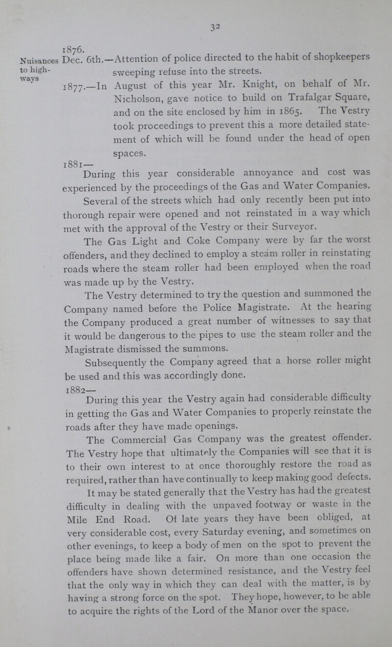 32 Nuisances to high¬ ways 1876. Dec. 6th.—Attention of police directed to the habit of shopkeepers sweeping refuse into the streets. 1877.—In August of this year Mr. Knight, on behalf of Mr. Nicholson, gave notice to build on Trafalgar Square, and on the site enclosed by him in 1865. The Yestry took proceedings to prevent this a more detailed state ment of which will be found under the head of open spaces. 1881 — During this year considerable annoyance and cost was experienced by the proceedings of the Gas and Water Companies. Several of the streets which had only recently been put into thorough repair were opened and not reinstated in a way which met with the approval of the Vestry or their Surveyor. The Gas Light and Coke Company were by far the worst offenders, and they declined to employ a steam roller in reinstating roads where the steam roller had been employed when the road was made up by the Vestry. The Vestry determined to try the question and summoned the Company named before the Police Magistrate. At the hearing the Company produced a great number of witnesses to say that it would be dangerous to the pipes to use the steam roller and the Magistrate dismissed the summons. Subsequently the Company agreed that a horse roller might be used and this was accordingly done. 1882— During this year the Vestry again had considerable difficulty in getting the Gas and Water Companies to properly reinstate the roads after they have made openings. The Commercial Gas Company was the greatest offender. The Vestry hope that ultimately the Companies will see that it is to their own interest to at once thoroughly restore the road as required, rather than have continually to keep making good defects. It may be stated generally that the Vestry has had the greatest difficulty in dealing with the unpaved footway or waste in the Mile End Road. Of late years they have been obliged, at very considerable cost, every Saturday evening, and sometimes on other evenings, to keep a body of men on the spot to prevent the place being made like a fair. On more than one occasion the offenders have shown determined resistance, and the Vestry feel that the only way in which they can deal with the matter, is by having a strong force on the spot. They hope, however, to be able to acquire the rights of the Lord of the Manor over the space,