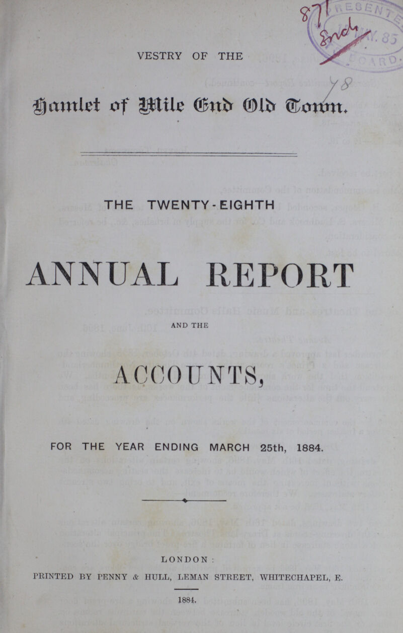 VESTRY OF THE Samlet. of Mile End Old doun. THE TWENTY-EIGHTH ANNUAL REPORT and the ACCOUNTS, FOR THE YEAR ENDING MARCH 25th, 1884. LONDON: PRINTED BY PENNY & HULL, LEMAN STREET, WHITECHAPEL, E. 1884.