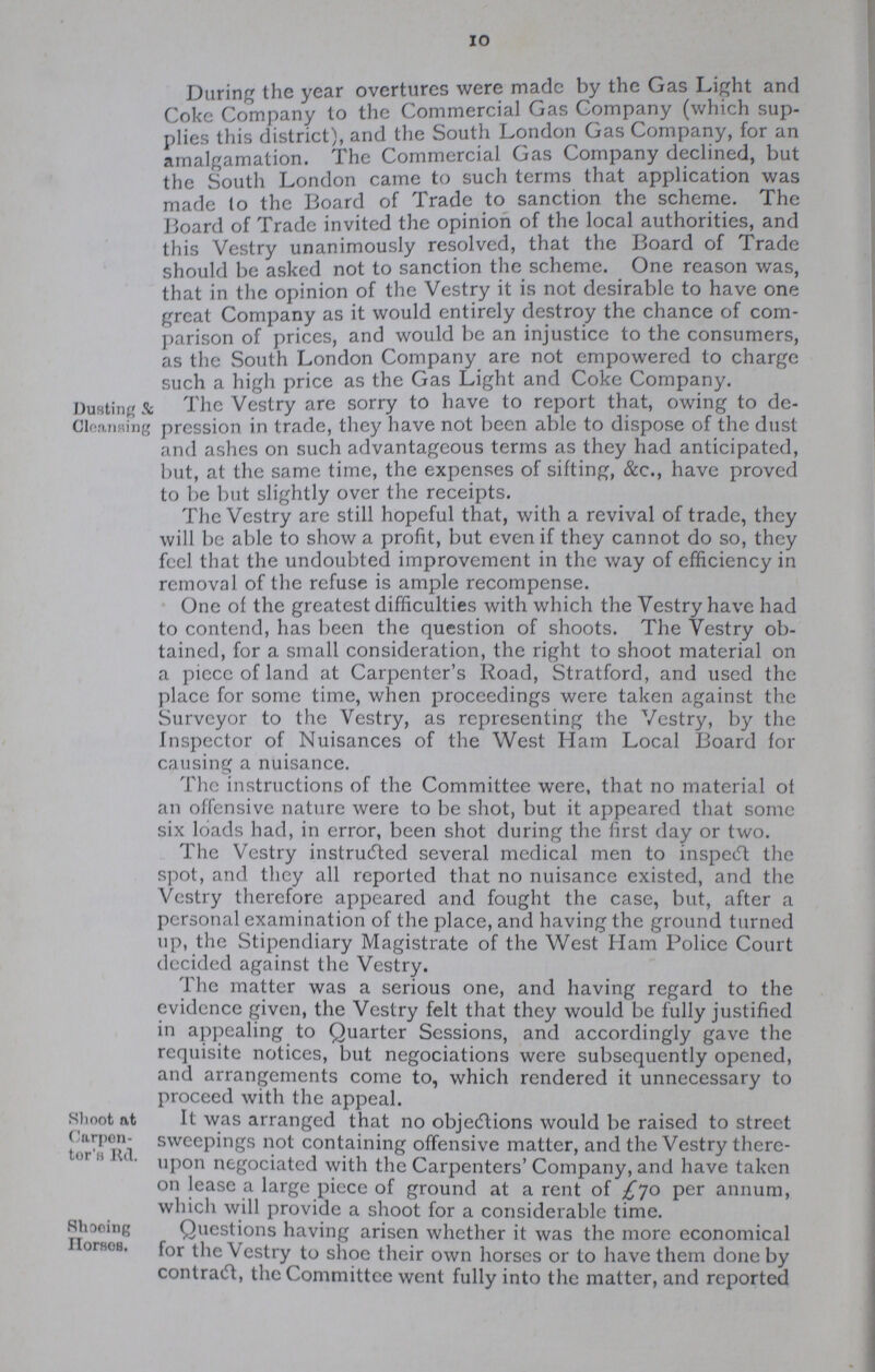 10 During the year overtures were made by the Gas Light and Coke Company to the Commercial Gas Company (which sup plies this district), and the South London Gas Company, for an amalgamation. The Commercial Gas Company declined, but the South London came to such terms that application was made to the Board of Trade to sanction the scheme. The Board of Trade invited the opinion of the local authorities, and this Vestry unanimously resolved, that the Board of Trade should be asked not to sanction the scheme. One reason was, that in the opinion of the Vestry it is not desirable to have one great Company as it would entirely destroy the chance of com parison of prices, and would be an injustice to the consumers, as the South London Company are not empowered to charge such a high price as the Gas Light and Coke Company. Dusting & Cleansing The Vestry are sorry to have to report that, owing to de pression in trade, they have not been able to dispose of the dust and ashes on such advantageous terms as they had anticipated, but, at the same time, the expenses of sifting, &c., have proved to be but slightly over the receipts. The Vestry are still hopeful that, with a revival of trade, they will be able to show a profit, but even if they cannot do so, they feel that the undoubted improvement in the way of efficiency in removal of the refuse is ample recompense. One of the greatest difficulties with which the Vestry have had to contend, has been the question of shoots. The Vestry ob tained, for a small consideration, the right to shoot material on a piece of land at Carpenter's Road, Stratford, and used the place for some time, when proceedings were taken against the Surveyor to the Vestry, as representing the Vestry, by the Inspector of Nuisances of the West Ham Local Board for causing a nuisance. The instructions of the Committee were, that no material of an offensive nature were to be shot, but it appeared that some six loads had, in error, been shot during the first day or two. The Vestry instructed several medical men to inspect the spot, and they all reported that no nuisance existed, and the Vestry therefore appeared and fought the case, but, after a personal examination of the place, and having the ground turned up, the Stipendiary Magistrate of the West Ham Police Court decided against the Vestry. The matter was a serious one, and having regard to the evidence given, the Vestry felt that they would be fully justified in appealing to Quarter Sessions, and accordingly gave the requisite notices, but negociations were subsequently opened, and arrangements come to, which rendered it unnecessary to proceed with the appeal. Shoot at Carpenter's Rd. It was arranged that no objections would be raised to street sweepings not containing offensive matter, and the Vestry there upon negociated with the Carpenters' Company, and have taken on lease a large piece of ground at a rent of £70 per annum, which will provide a shoot for a considerable time. Shoeing Horses. Questions having arisen whether it was the more economical for the Vestry to shoe their own horses or to have them done by contract, the Committee went fully into the matter, and reported