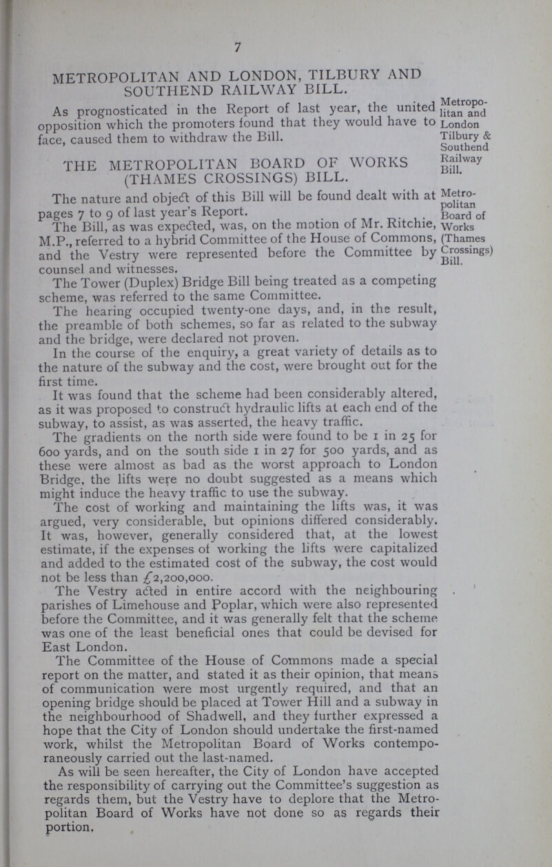 7 METROPOLITAN AND LONDON, TILBURY AND SOUTHEND RAILWAY BILL. As prognosticated in the Report of last year, the united opposition which the promoters found that they would have to face, caused them to withdraw the Bill. Metropo litan and London Tilbury & Southend Railway Bill. THE METROPOLITAN BOARD OF WORKS (THAMES CROSSINGS) BILL. The nature and object of this Bill will be found dealt with at pages 7 to g of last year's Report. The Bill, as was expedted, was, on the motion of Mr. Ritchie, M.P., referred to a hybrid Committee of the House of Commons, and the Vestry were represented before the Committee by counsel and witnesses. Metro politan Board of Works (Thames Crossings) Bill. The Tower (Duplex) Bridge Bill being treated as a competing scheme, was referred to the same Committee. The hearing occupied twenty-one days, and, in the result, the preamble of both schemes, so far as related to the subway and the bridge, were declared not proven. In the course of the enquiry, a great variety of details as to the nature of the subway and the cost, were brought out for the first time. It was found that the scheme had been considerably altered, as it was proposed to construct hydraulic lifts at each end of the subway, to assist, as was asserted, the heavy traffic. The gradients on the north side were found to be 1 in 25 for 600 yards, and on the south side 1 in 27 for 500 yards, and as these were almost as bad as the worst approach to London Bridge, the lifts were no doubt suggested as a means which might induce the heavy traffic to use the subway. The cost of working and maintaining the lifts was, it was argued, very considerable, but opinions differed considerably. It was, however, generally considered that, at the lowest estimate, if the expenses of working the lifts were capitalized and added to the estimated cost of the subway, the cost would not be less than ^2,200,000. The Vestry adted in entire accord with the neighbouring parishes of Limehouse and Poplar, which were also represented before the Committee, and it was generally felt that the scheme was one of the least beneficial ones that could be devised for East London. The Committee of the House of Commons made a special report on the matter, and stated it as their opinion, that means of communication were most urgently required, and that an opening bridge should be placed at Tower Hill and a subway in the neighbourhood of Shadwell, and they further expressed a hope that the City of London should undertake the first-named work, whilst the Metropolitan Board of Works contempo raneously carried out the last-named. As will be seen hereafter, the City of London have accepted the responsibility of carrying out the Committee's suggestion as regards them, but the Vestry have to deplore that the Metro politan Board of Works have not done so as regards their portion.