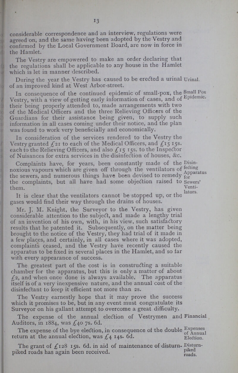 13 considerable correspondence and an interview, regulations were agreed on, and the same having been adopted by the Vestry and confirmed by the Local Government Board, are now in force in the Hamlet. The Vestry are empowered to make an order declaring that the regulations shall be applicable to any house in the Hamlet which is let in manner described. During the year the Vestry has caused to be erected a urinal Urinal, of an improved kind at West Arbor-street. In consequence of the continued epidemic of small-pox, the Vestry, with a view of getting early information of cases, and of their being properly attended to, made arrangements with two of the Medical Officers and the three Relieving Officers of the Guardians for their assistance being given, to supply such information in all cases coming under their notice, and the plan was found to work very beneficially and economically. Small Pox Epidemic. In consideration of the services rendered to the Vestry the Vestry granted £21 to each of the Medical Officers, and £15 15s. each to the Relieving Officers, and also £15 15s. to the Inspector of Nuisances for extra services in the disinfection of houses, &c. Complaints have, for years, been constantly made of the noxious vapours which are given off through the ventilators of the sewers, and numerous things have been devised to remedy the complaints, but all have had some objection raised to them. Disin fedting Apparatus for Sewers' Venti lators. It is clear that the ventilators cannot be stopped up, or the gases would find their way through the drains of houses. Mr. J. M. Knight, the Surveyor to the Vestry, has given considerable attention to the subject, and made a lengthy trial of an invention of his own, with, in his view, such satisfactory results that he patented it. Subsequently, on the matter being brought to the notice of the Vestry, they had trial of it made in a few places, and certainly, in all cases where it was adopted, complaints ceased, and the Vestry have recently caused the apparatus to be fixed in several places in the Hamlet, and so far with every appearance of success. The greatest part of the cost is in constructing a suitable chamber for the apparatus, but this is only a matter of about £2, and when once done is always available. The apparatus itself is of a very inexpensive nature, and the annual cost of the disinfectant to keep it efficient not more than 2s. The Vestry earnestly hope that it may prove the success which it promises to be, but in any event must congratulate its Surveyor on his gallant attempt to overcome a great difficulty. The expense of the annual election of Vestrymen and Auditors, in 1884, was £40 7s. 6d. Financial The expense of the bye election, in consequence of the double return at the annual election, was £4 14s. 6d. Expenses of Annual Eledtion. The grant of £128 15s. 6d. in aid of maintenance of disturn piked roads has again been received. . Disturn piked roads.