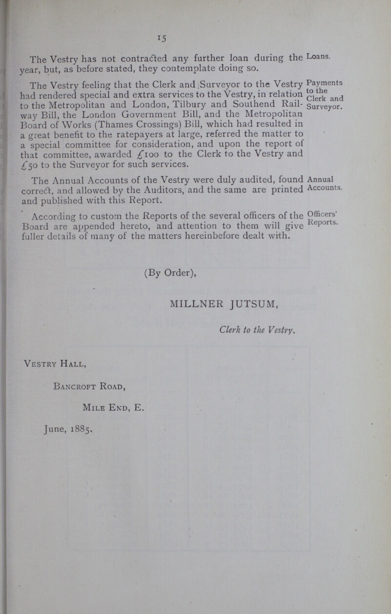 15 The Vestry has not contracted any farther loan during the Loans, year, but, as before stated, they contemplate doing so. The Vestry feeling that the Clerk and;Surveyor to the Vestry had rendered special and extra services to the Vestry, in relation to the Metropolitan and London, Tilbury and Southend Rail way Bill, the London Government Bill, and the Metropolitan Board of Works (Thames Crossings) Bill, which had resulted in a great benefit to the ratepayers at large, referred the matter to a special committee for consideration, and upon the report of that committee, awarded £100 he Clerk to the Vestry and £50 to the Surveyor for such services. Payments to the Clerk and Surveyor. The Annual Accounts of the Vestry were duly audited, found correft, and allowed by the Auditors, and the same are printed and published with this Report. Annual Accounts. According to custom the Reports of the several officers of the Board are appended hereto, and attention to them will give fuller details of many of the matters hereinbefore dealt with. Officers' Reports. (By Order), MILLNER JUTSUM, Clerk to the Vestry. Vestry Hall, Bancroft Road, Mile End, E. June, 1885.