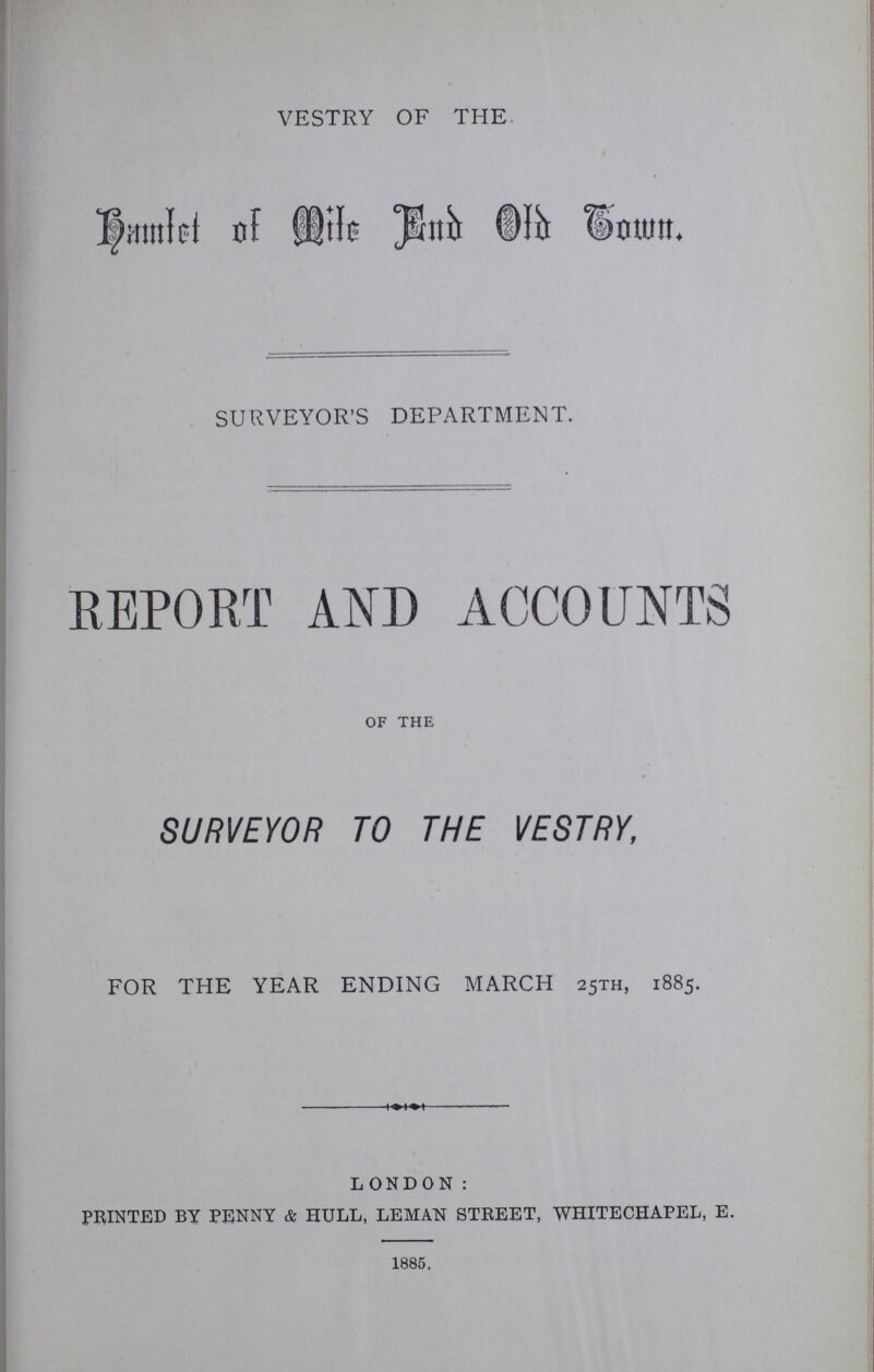 VESTRY OF THE Bamtel of mite end old town. SURVEYOR'S DEPARTMENT. REPORT AND ACCOUNTS of the SURVEYOR TO THE VESTRY, FOR THE YEAR ENDING MARCH 25TH, 1885. LONDON: PRINTED BY PENNY & HULL, LEMAN STREET, WHITECHAPEL, E. 1885,