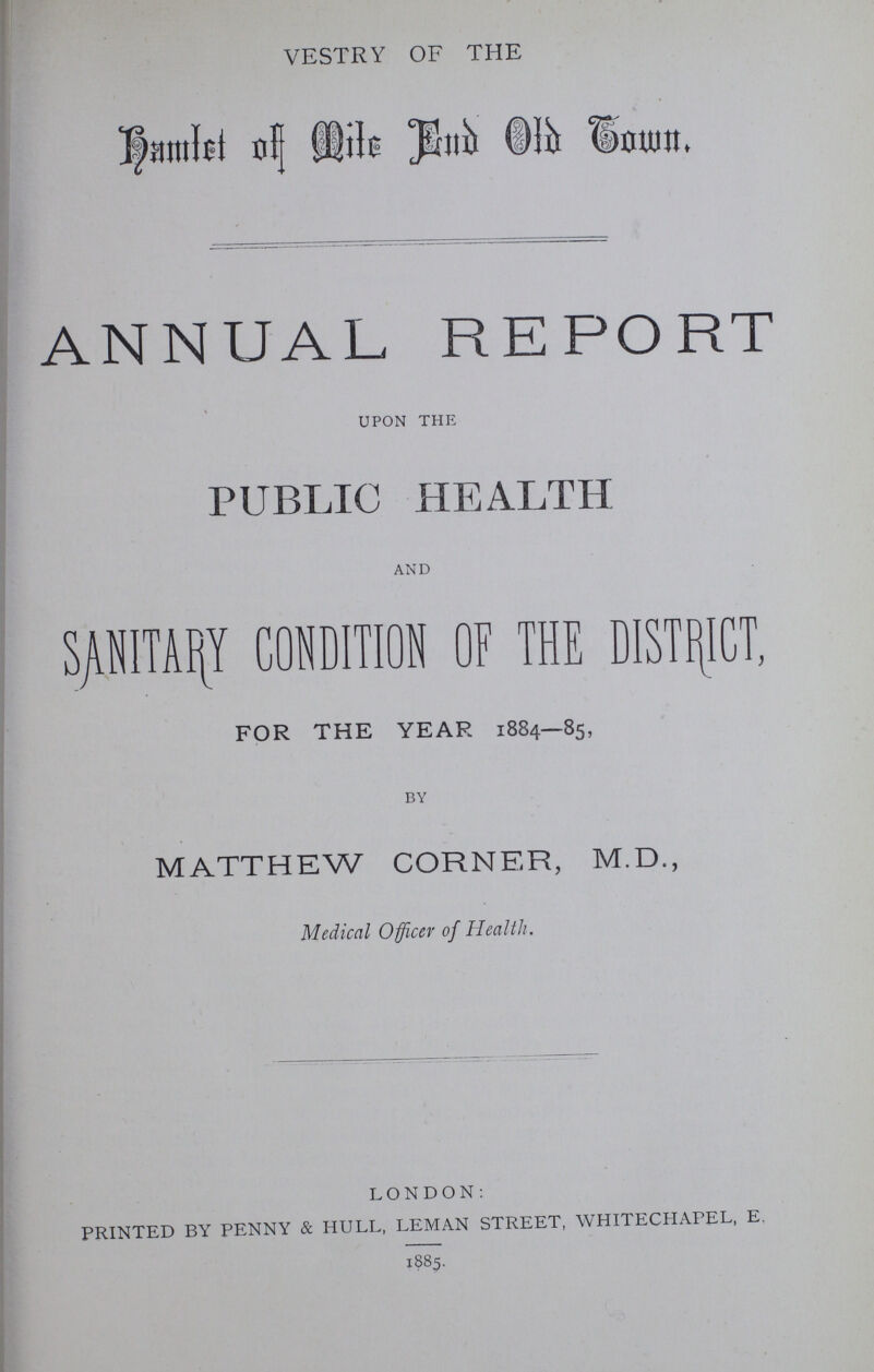 VESTRY OF THE Hamlet of Mile End Old Town. ANNUAL REPORT upon the PUBLIC HEALTH and SANITARY CONDITION OF THE DISTRICT, FOR THE YEAR 1884—85, By MATTHEW CORNER, M.D., Medical Officer of Health. LONDON: PRINTED BY PENNY & HULL, LEMAN STREET, WHITECHAPEL, E. 1885.