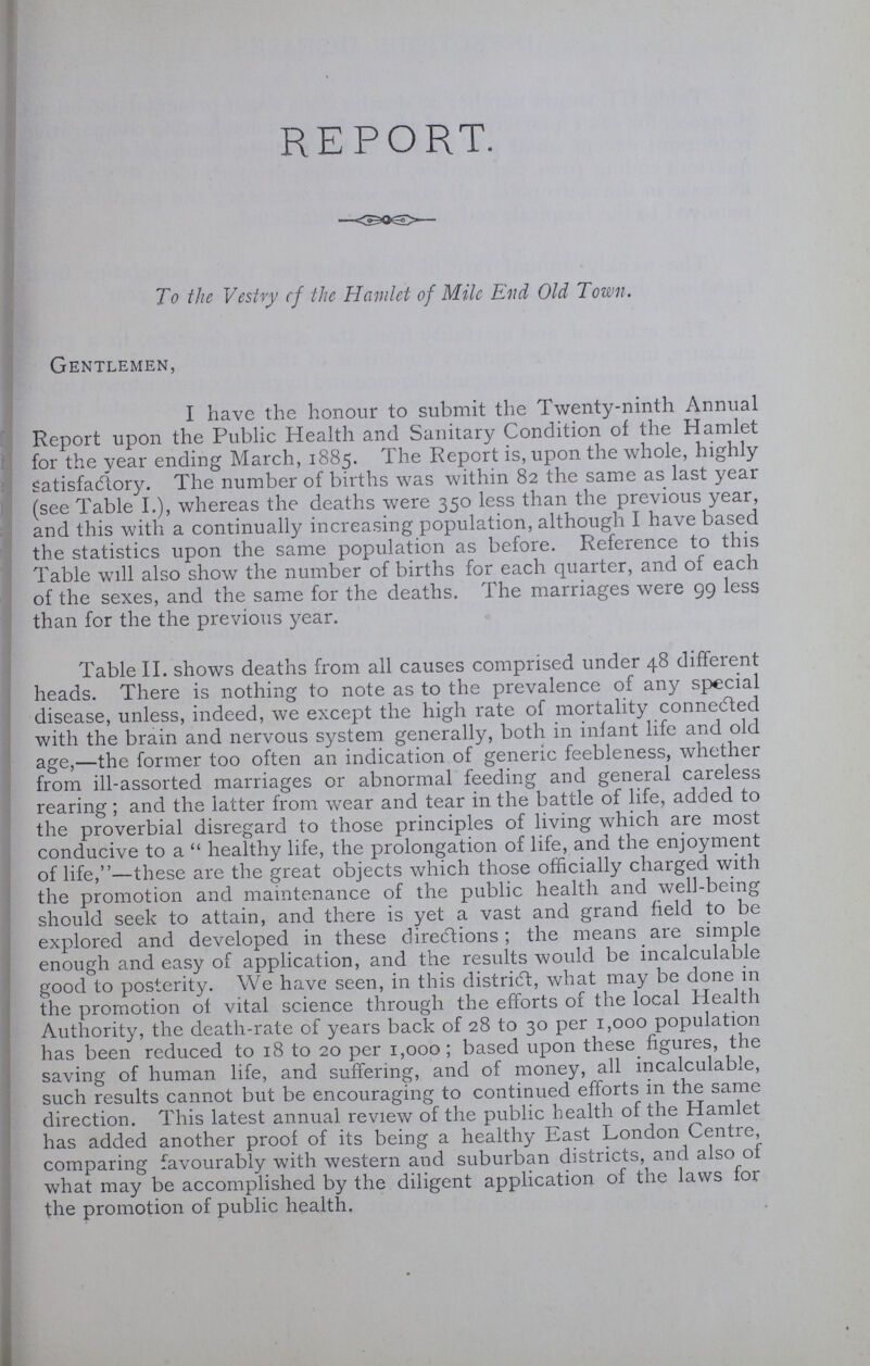 REPORT. To the Vestry cf the Hamlet of Mile End Old Town. Gentlemen, I have the honour to submit the Twenty-ninth Annual Report upon the Public Health and Sanitary Condition of the Hamlet for the year ending March, 1885. The Report is, upon the whole, highly satisfactory. The number of births was within 82 the same as last year (see Table I.), whereas the deaths were 350 less than the previous year, and this with a continually increasing population, although I have based the statistics upon the same population as before. Reference to this Table will also show the number of births for each quarter, and of each of the sexes, and the same for the deaths. The marriages were 99 less than for the the previous year. Table II. shows deaths from all causes comprised under 48 different heads. There is nothing to note as to the prevalence of any special disease, unless, indeed, we except the high rate of mortality connected with the brain and nervous system generally, both in infant life and old age,—the former too often an indication of generic feebleness, whether from ill-assorted marriages or abnormal feeding and general careless rearing; and the latter from wear and tear in the battle of life, added to the proverbial disregard to those principles of living which are most conducive to a healthy life, the prolongation of life, and the enjoyment of life,—these are the great objects which those officially charged with the promotion and maintenance of the public health and well-being should seek to attain, and there is yet a vast and grand field to be explored and developed in these directions; the means are simple enough and easy of application, and the results would be incalculable good to posterity. We have seen, in this district, what may be done in the promotion of vital science through the efforts of the local Health Authority, the death-rate of years back of 28 to 30 per 1,000 population has been reduced to 18 to 20 per 1,000; based upon these figures, the saving of human life, and suffering, and of money, all incalculable, such results cannot but be encouraging to continued efforts in the same direction. This latest annual review of the public health of the Hamlet has added another proof of its being a healthy East London Centre, comparing favourably with western and suburban districts, and also of what may be accomplished by the diligent application of the laws for the promotion of public health.