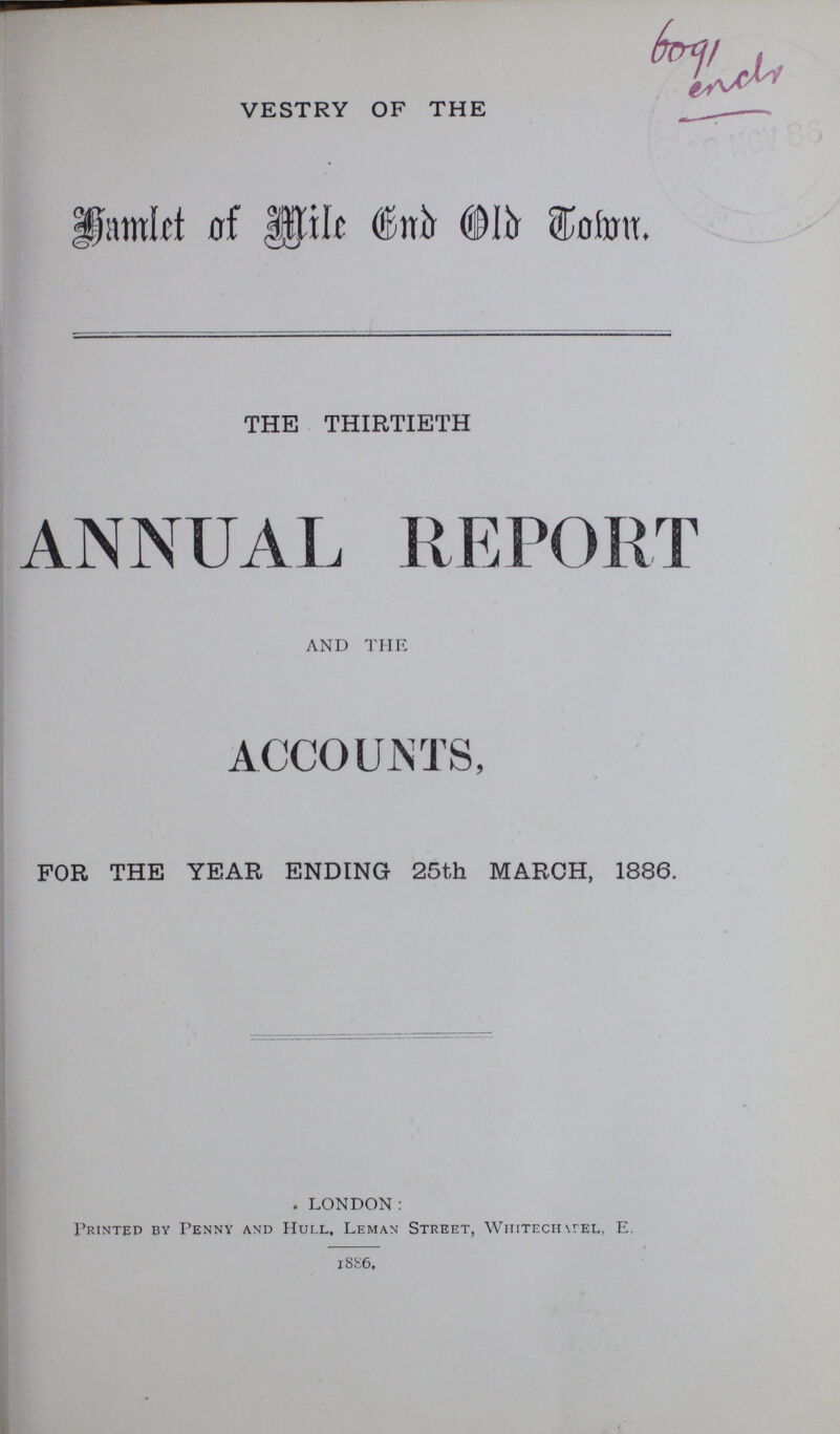 6091 enclr VESTRY OF THE Hamlet of mile End Old Town. THE THIRTIETH ANNUAL REPORT AND THE ACCOUNTS, FOR THE YEAR ENDING 25th MARCH, 1886. LONDON: Printed by Penny and Hull, Leman Street, Whitechapel E. 1886,