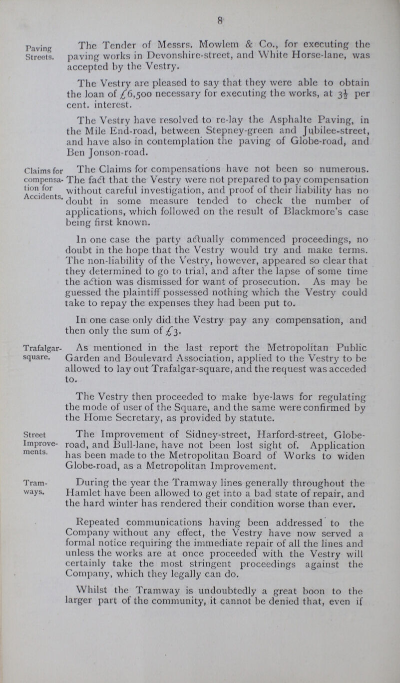 8 Paving Streets. The Tender of Messrs. Mowlem & Co., for executing the paving works in Devonshire-street, and White Horse-lane, was accepted by the Vestry. The Vestry arc pleased to say that they were able to obtain the loan of £6,500 necessary for executing the works, at 3½ per cent. interest. The Vestry have resolved to re-lay the Asphalte Paving, in the Mile End-road, between Stepney-green and Jubilee-street, and have also in contemplation the paving of Globe-road, and Ben Jonson-road. Claims for compensa tion for Accidcnts, The Claims for compensations have not been so numerous. The fact that the Vestry were not prepared to pay compensation without careful investigation, and proof of their liability has no doubt in some measure tended to check the number of applications, which followed on the result of Blackmore's case being first known. In one case the party actually commenced proceedings, no doubt in the hope that the Vestry would try and make terms. The non-liability of the Vestry, however, appeared so clear that they determined to go to trial, and after the lapse of some time the action was dismissed for want of prosecution. As may be guessed the plaintiff possessed nothing which the Vestry could take to repay the expenses they had been put to. In one case only did the Vestry pay any compensation, and then only the sum of £3. Trafalgar square. As mentioned in the last report the Metropolitan Public Garden and Boulevard Association, applied to the Vestry to be allowed to lay out Trafalgar-square, and the request was acceded to. The Vestry then proceeded to make bye-laws for regulating the mode of user of the Square, and the same were confirmed by the Home Secretary, as provided by statute. Street Improve ments. The Improvement of Sidney-street, Harford-street, Globe road, and Bull-lane, have not been lost sight of. Application has been made to the Metropolitan Board of Works to widen Globe-road, as a Metropolitan Improvement. Tram ways. During the year the Tramway lines generally throughout the Hamlet have been allowed to get into a bad state of repair, and the hard winter has rendered their condition worse than ever. Repeated communications having been addressed to the Company without any effect, the Vestry have now served a formal notice requiring the immediate repair of all the lines and unless the works are at once proceeded with the Vestry will certainly take the most stringent proceedings against the Company, which they legally can do. Whilst the Tramway is undoubtedly a great boon to the larger part of the community, it cannot be denied that, even if