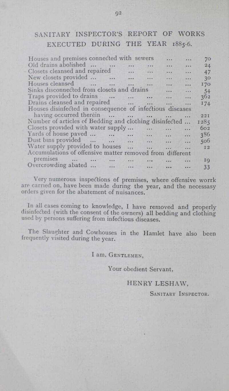 92 SANITARY INSPECTOR'S REPORT OF WORKS EXECUTED DURING THE YEAR 1885-6. Houses and premises connected with sewers 70 Old drains abolished 24 Closets cleansed and repaired 47 New closets provided 30 Houses cleansed 170 Sinks disconnected from closets and drains 54 Traps provided to drains 362 Drains cleansed and repaired 174 Houses disinfected in consequence of infectious diseases having occurred therein 221 Number of articles of Bedding and clothing disinfected 1285 Closets provided with water supply 602 Yards of house paved 386 Dust bins provided 506 Water supply provided to houses 12 Accumulations of offensive matter removed from different premises 19 Overcrowding abated 33 Very numerous inspections of premises, where offensive worrk are carried on, have been made during the year, and the necessasy orders given for the abatement of nuisances. In all cases coming to knowledge, I have removed and properly disinfected (with the consent of the owners) all bedding and clothing used by persons suffering from infectious diseases. The Slaughter and Cowhouses in the Hamlet have also been frequently visited during the year. I am, Gentlemen, Your obedient Servant, HENRY LESHAW, Sanitary Inspector.