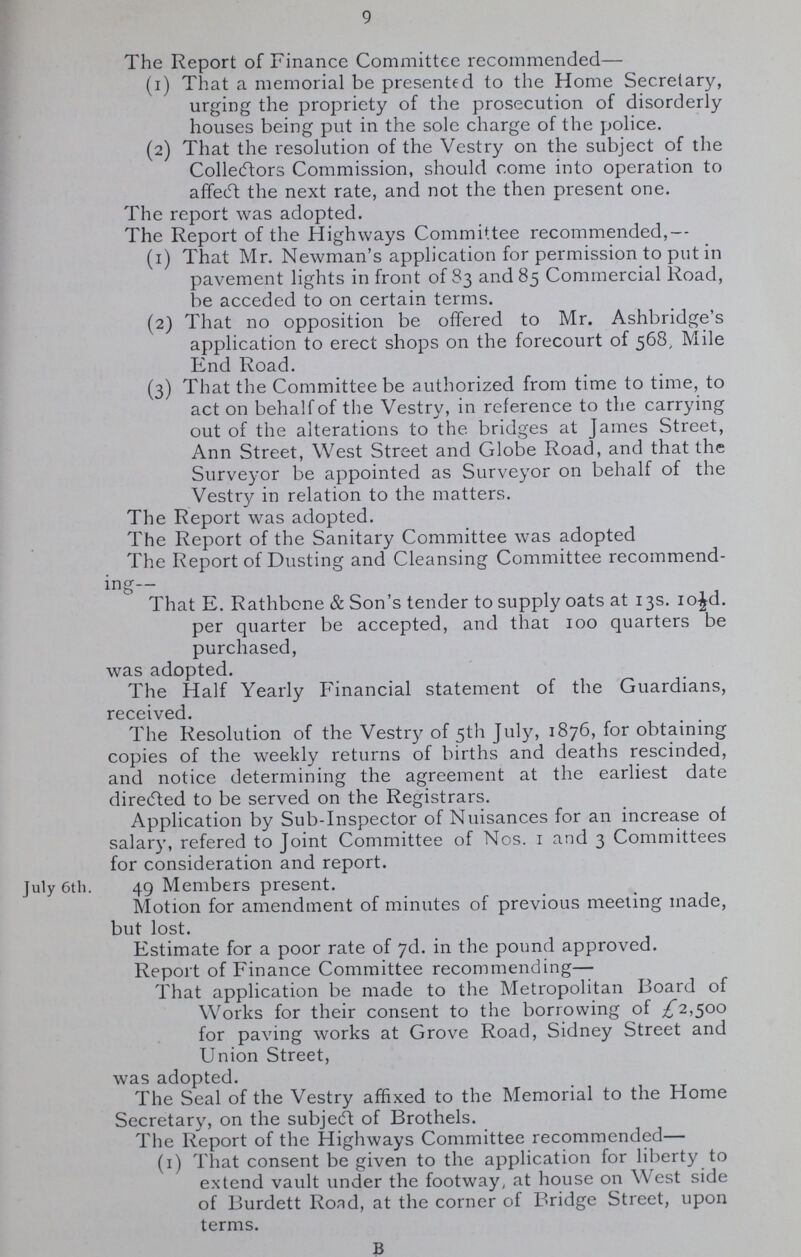 9 July 6th. The Report of Finance Committee recommended— (1) That a memorial be presented to the Home Secretary, urging the propriety of the prosecution of disorderly houses being put in the sole charge of the police. (2) That the resolution of the Vestry on the subject of the Collectors Commission, should come into operation to affecft the next rate, and not the then present one. The report was adopted. The Report of the Highways Committee recommended,— (1) That Mr. Newman's application for permission to put in pavement lights in front of 83 and 85 Commercial Road, be acceded to on certain terms. (2) That no opposition be offered to Mr. Ashbridge's application to erect shops on the forecourt of 568, Mile End Road. (3) That the Committee be authorized from time to time, to act on behalf of the Vestry, in reference to the carrying out of the alterations to the bridges at James Street, Ann Street, West Street and Globe Road, and that the Surveyor be appointed as Surveyor on behalf of the Vestry in relation to the matters. The Report was adopted. The Report of the Sanitary Committee was adopted The Report of Dusting and Cleansing Committee recommend ing— That E. Rathbone & Son's tender to supply oats at 13s. 10 18 0189d. per quarter be accepted, and that 100 quarters be purchased, was adopted. The Half Yearly Financial statement of the Guardians, received. The Resolution of the Vestry of 5th July, 1876, for obtaining copies of the weekly returns of births and deaths rescinded, and notice determining the agreement at the earliest date diretfted to be served on the Registrars. Application by Sub-Inspector of Nuisances for an increase of salary, refered to Joint Committee of Nos. 1 and 3 Committees for consideration and report. 49 Members present. Motion for amendment of minutes of previous meeting made, but lost. Estimate for a poor rate of 7d. in the pound approved. Report of Finance Committee recommending— That application be made to the Metropolitan Board of Works for their consent to the borrowing of £2,500 for paving works at Grove Road, Sidney Street and Union Street, was adopted. The Seal of the Vestry affixed to the Memorial to the Home Secretary, on the subjedt of Brothels. The Report of the Highways Committee recommended— (1) That consent be given to the application for liberty to extend vault under the footway, at house on West side of Burdett Road, at the corner of Bridge Street, upon terms. B