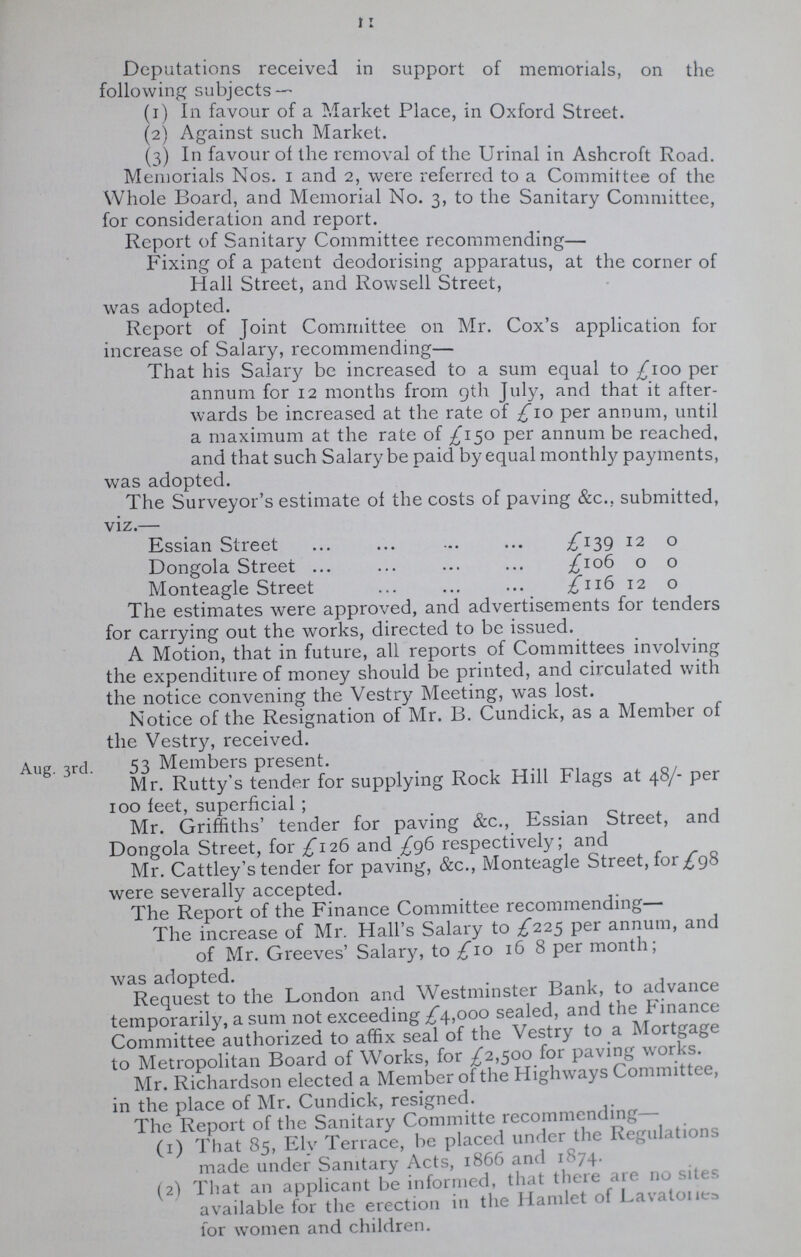 11 Deputations received in support of memorials, on the following subjects— (1) In favour of a Market Place, in Oxford Street. (2) Against such Market. (3) In favour of the removal of the Urinal in Ashcroft Road. Memorials Nos. 1 and 2, were referred to a Committee of the Whole Board, and Memorial No. 3, to the Sanitary Committee, for consideration and report. Report of Sanitary Committee recommending— Fixing of a patent deodorising apparatus, at the corner of Hall Street, and Rowsell Street, was adopted. Report of Joint Committee on Mr. Cox's application for increase of Salary, recommending— That his Salary be increased to a sum equal to £100 per annum for 12 months from gth July, and that it after wards be increased at the rate of £10 per annum, until a maximum at the rate of £150 per annum be reached, and that such Salary be paid by equal monthly payments, was adopted. The Surveyor's estimate of the costs of paving &c., submitted, viz.— Essian Street £139 12 0 Dongola Street £106 0 0 Monteagle Street £116 12 0 The estimates were approved, and advertisements for tenders for carrying out the works, directed to be issued. A Motion, that in future, all reports of Committees involving the expenditure of money should be printed, and circulated with the notice convening the Vestry Meeting, was lost. Notice of the Resignation of Mr. B. Cundick, as a Member of the Vestry, received. 53 Members present. Mr. Rutty's tender for supplying Rock Hill Flags at 48/- per 100 feet, superficial ; Mr. Griffiths' tender for paving &c., Essian Street, and Dongola Street, for £126 and £96 respectively; and Mr. Cattley's tender for paving, &c., Monteagle Street, for £98 were severally accepted. The Report of the Finance Committee recommending The increase of Mr. Hall's Salary to £225 per annum, and of Mr. Greeves' Salary, to £10 16 8 per month; was adopted. Request to the London and Westminster Bank, to advance temporarily, a sum not exceeding £4,000 sealed, and the Finance Committee authorized to affix seal of the Vestry to a Mortgage to Metropolitan Board of Works, for £2,500 for paving works. Mr. Richardson elected a Member of the Highways Committee, in the place of Mr. Cundick, resigned. The Report of the Sanitary Committe recommending (1) That 85, Ely Terrace, be placed under the Regulations made under Sanitary Acts, 1866 and 1874. (2) That an applicant be informed, that there are no sites available for the erection in the Hamlet of Lavatones lor women and children. Aug. 3rd.