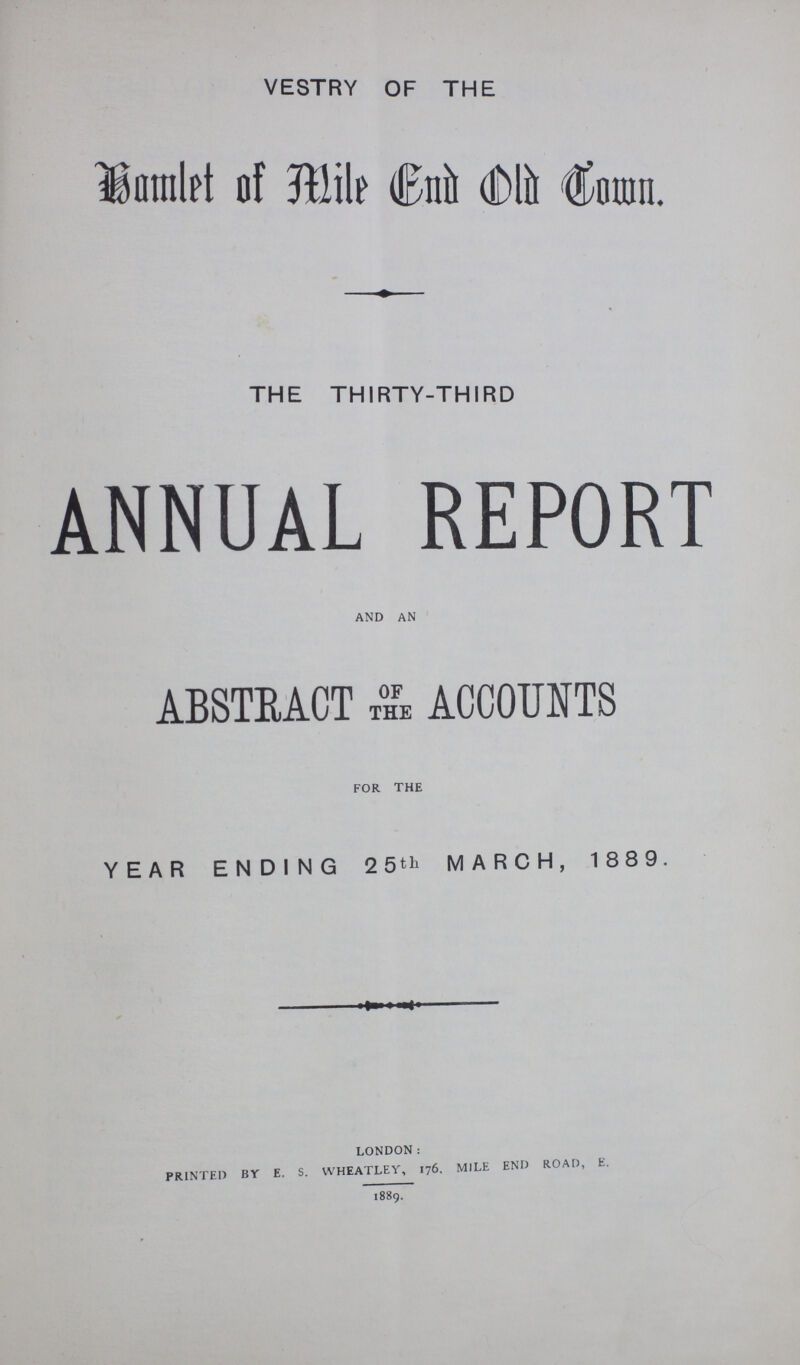 VESTRY OF THE Hamlet of Mile End Old Town. THE THIRTY-THIRD ANNUAL REPORT and an ABSTRACT OF THE ACCOUNTS for the YEAR ENDING 25th MARCH, 1889. london: printed bt e. s. wheatley, 176. mile end road, e. 1889.
