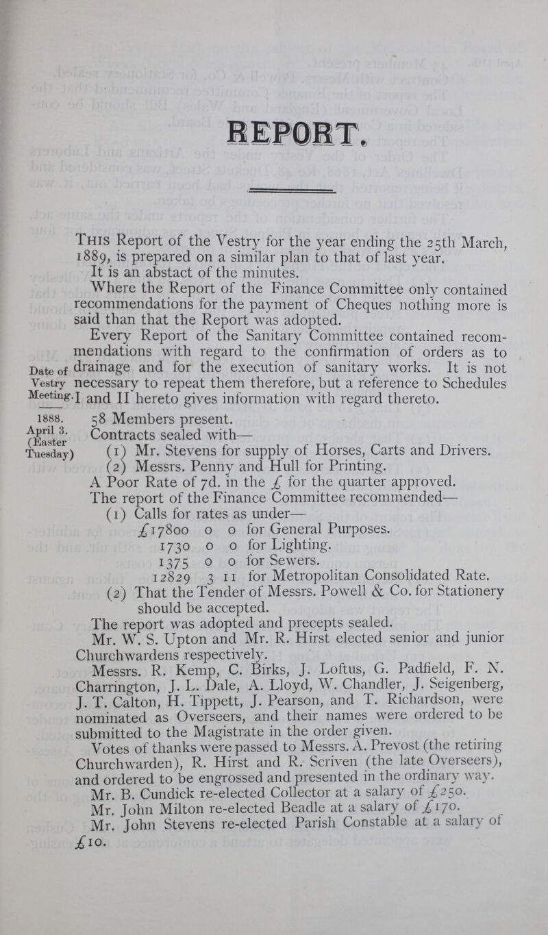 REPORT, This Report of the Vestry for the year ending the 25th March, 889, is prepared on a similar plan to that of last year. It is an abstact of the minutes. Where the Report of the Finance Committee only contained recommendations for the payment of Cheques nothing more is said than that the Report was adopted. Every Report of the Sanitary Committee contained recom mendations with regard to the confirmation of orders as to drainage and for the execution of sanitary works. It is not necessary to repeat them therefore, but a reference to Schedules I and II hereto gives information with regard thereto. 58 Members present. Contracts sealed with— (1) Mr. Stevens for supply of Horses, Carts and Drivers. (2) Messrs. Penny and Hull for Printing. A Poor Rate of 7d. in the £ for the quarter approved. The report of the Finance Committee recommended— (1) Calls for rates as under— £17800 0 0 for General Purposes. 1730 0 0 for Lighting. 1375 0 0 for Sewers. 12829 3 II for Metropolitan Consolidated Rate. (2) That the Tender of Messrs. Powell & Co. for Stationery should be accepted. The report was adopted and precepts sealed. Mr. W. S. Upton and Mr. R. Hirst elected senior and junior Churchwardens respectively. Messrs. R. Kemp, C. Birks, J. Loftus, G. Padfield, F. N. Charrington, J. L. Dale, A. Lloyd, W. Chandler, J. Seigenberg, J. T. Calton, H. Tippett, J. Pearson, and T. Richardson, were nominated as Overseers, and their names were ordered to be submitted to the Magistrate in the order given. Votes of thanks were passed to Messrs. A. Prevost (the retiring Churchwarden), R. Hirst and R. Scriven (the late Overseers), and ordered to be engrossed and presented in the ordinary way. Mr. B. Cundick re-elected Collector at a salary of £250. Mr. John Milton re-elected Beadle at a salary of £170. Mr. John Stevens re-elected Parish Constable at a salary of £10. Date of Vestry Meeting. 1888. April 3. (Easter Tuesday)