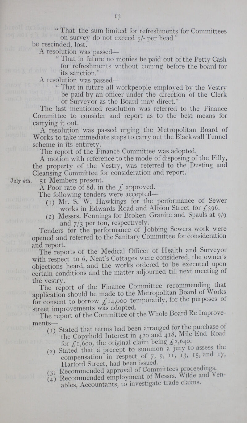 13 That the sum limited for refreshments for Committees on survey do not exceed 5/- per head be rescinded, lost. A resolution was passed— I hat in future no monies be paid out of the Petty Cash for refreshments without coming before the board for its sanction. A resolution was passed— That in future all workpeople employed by the Vestry be paid by an officer under the direction of the Clerk or Surveyor as the Board may direct. The last mentioned resolution was referred to the Finance Committee to consider and report as to the best means for carrying it out. A resolution was passed urging the Metropolitan Board of Works to take immediate steps to carry out the Blackwall Tunnel scheme in its entirety. The report of the Finance Committee was adopted. A motion with reference to the mode of disposing of the Filly, the property of the Vestry, was referred to the Dusting and Cleansing Committee for consideration and report. t 4th. 51 Members present. A Poor rate of 8d. in the £ approved. The following tenders were accepted— (1) Mr. S. W. Hawkings for the performance of Sewer works in Edwards Road and Albion Street for £396. (2) Messrs. Fennings for Broken Granite and Spauls at 9/9 and 7/3 per ton, respectively. Tenders for the performance of Jobbing Sewers work were opened and referred to the Sanitary Committee for consideration and report. The reports of the Medical Officer of Health and Surveyor with respect to 6, Neat's Cottages were considered, the owner's objections heard, and the works ordered to be executed upon certain conditions and the matter adjourned till next meeting of the vestry. The report of the Finance Committee recommending that application should be made to the Metropolitan Board of Works for consent to borrow £14,000 temporarily, for the purposes of street improvements was adopted. The report of the Committee of the Whole Board Re Improve ments— (1) Stated that terms had been arranged for the purchase of the Copyhold Interest in 420 and 418, Mile End Road for £1,600, the original claim being £2,640. (2) Stated that a precept to summon a jury to assess the compensation in respect of 7, 9, 11,13,15,aaand 17, Harford Street, had been issued. (3) Recommended approval of Committees proceedings. (4) Recommended employment of Messrs. Wilde and Ven ables, Accountants, to investigate trade claims.