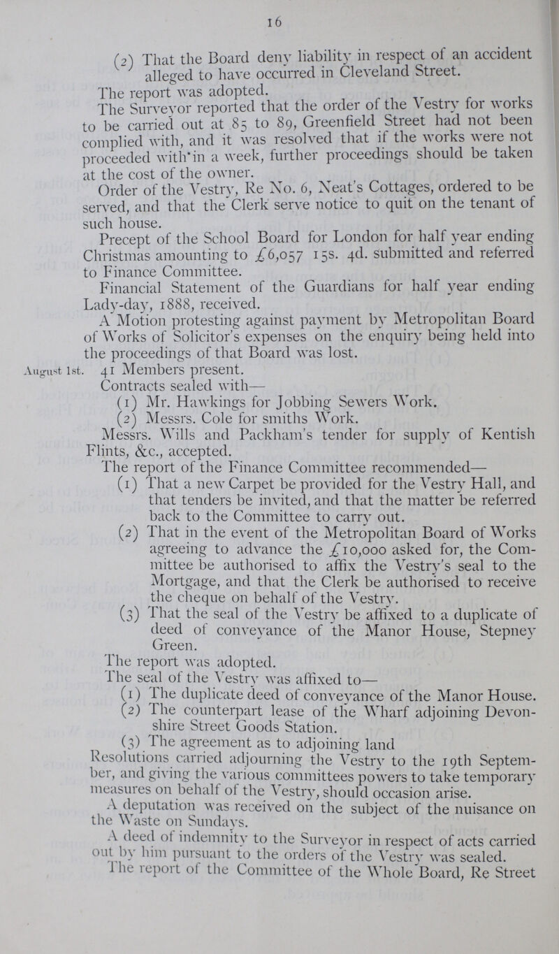 16 (2) That the Board deny liability in respect of an accident alleged to have occurred in Cleveland Street. The report was adopted. The Surveyor reported that the order of the Vestry for works to be carried out at 85 to 89, Greenfield Street had not been complied with, and it was resolved that if the works were not proceeded with in a week, further proceedings should be taken at the cost of the owner. Order of the Vestry, Re No. 6, Neat's Cottages, ordered to be served, and that the Clerk' serve notice to quit on the tenant of such house. Precept of the School Board for London for half year ending Christmas amounting to £6,057 15s. 4d. submitted and referred to Finance Committee. Financial Statement of the Guardians for half year ending Lady-day, 1888, received. A Motion protesting against payment by Metropolitan Board of Works of Solicitor's expenses on the enquiry being held into the proceedings of that Board was lost. August 1st. 41 Members present. Contracts sealed with— (1) Mr. Hawkings for Jobbing Sewers Work. (2) Messrs. Cole for smiths Work. Messrs. Wills and Packham's tender for supply of Kentish Flints, &c., accepted. The report of the Finance Committee recommended— (1) That a new Carpet be provided for the Vestry Hall, and that tenders be invited, and that the matter be referred back to the Committee to carry out. (2) That in the event of the Metropolitan Board of Works agreeing to advance the £10,000 asked for, the Com mittee be authorised to affix the Vestry's seal to the Mortgage, and that the Clerk be authorised to receive the cheque on behalf of the Vestry. (3) That the seal of the Vestry be affixed to a duplicate of deed of convevance of the Manor House, Stepney Green. The report was adopted. The seal of the Vestry was affixed to— (1) The duplicate deed of conveyance of the Manor House. (2) The counterpart lease of the Wharf adjoining Devon shire Street Goods Station. (3) The agreement as to adjoining land Resolutions carried adjourning the Vestry to the 19th Septem ber, and giving the various committees powers to take temporary measures on behalf of the Vestry, should occasion arise. A deputation was received on the subject of the nuisance 011 the Waste on Sundays. A deed of indemnity to the Surveyor in respect of acts carried out by him pursuant to the orders of the Vestry was sealed. The report of the Committee of the Whole Board, Re Street