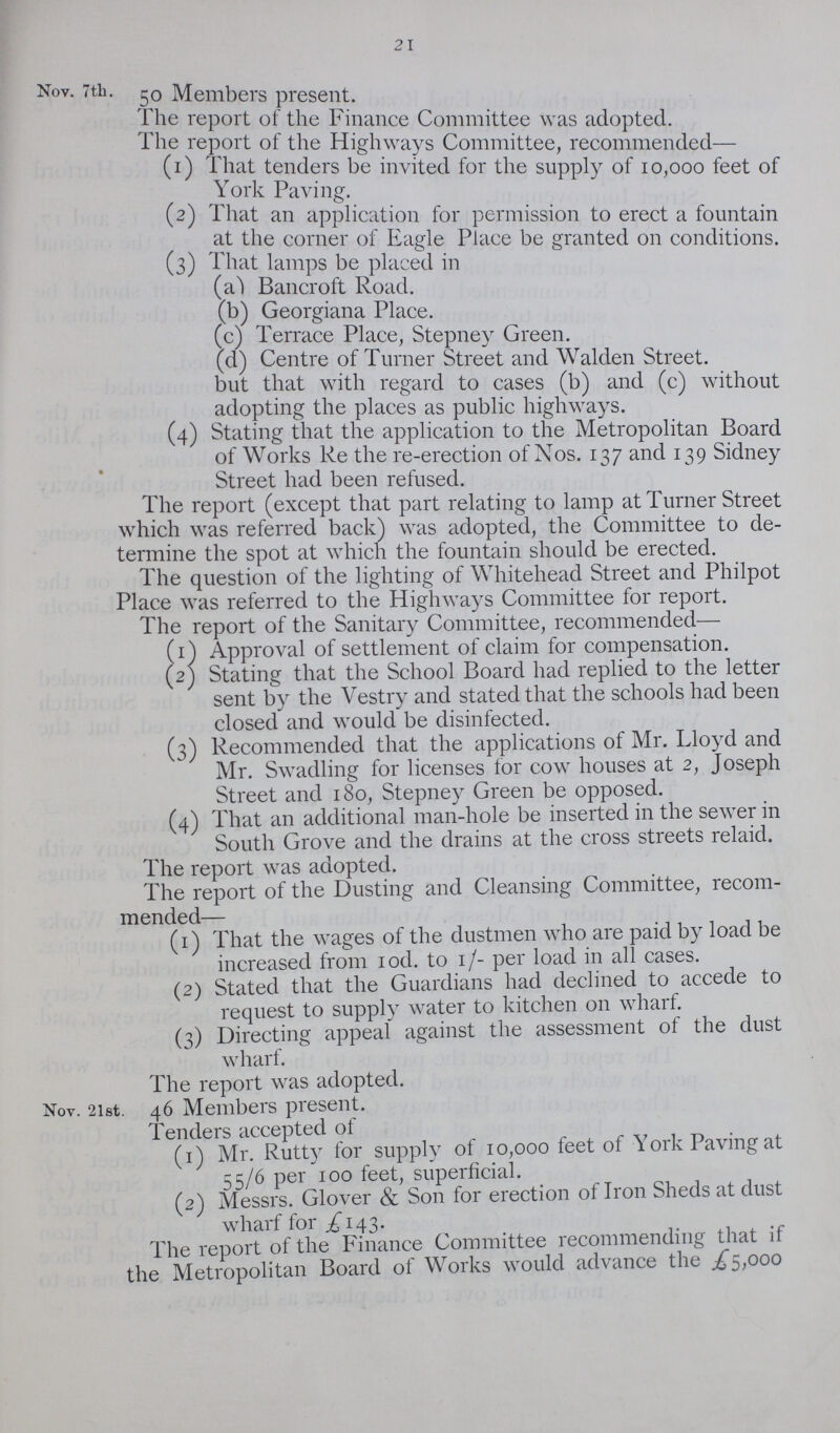 21 Nov. 7th. Members present. Ihe report of the Finance Committee was adopted. 1 lie report of the Highways Committee, recommended— (1) lhat tenders be invited for the supply of 10,000 feet of York Paving. (2) That an application for permission to erect a fountain at the corner of Eagle Place be granted on conditions. (3) That lamps be placed in (a) Bancroft Road. (b) Georgiana Place. (c) Terrace Place, Stepney Green. (d) Centre of Turner Street and Walden Street. but that with regard to cases (b) and (c) without adopting the places as public highways. (4) Stating that the application to the Metropolitan Board of Works Re the re-erection of Nos. 137 and 139 Sidney Street had been refused. The report (except that part relating to lamp at Turner Street which was referred back) was adopted, the Committee to de termine the spot at which the fountain should be erected. The question of the lighting of Whitehead Street and Philpot Place was referred to the Highways Committee for report. The report of the Sanitary Committee, recommended— (1) Approval of settlement of claim for compensation. (2) Stating that the School Board had replied to the letter sent by the Vestry and stated that the schools had been closed and would be disinfected. (3) Recommended that the applications of Mr. Lloyd and Mr. Swadling for licenses for cow houses at 2, Joseph Street and 180, Stepney Green be opposed. (4) That an additional man-hole be inserted in the sewer in South Grove and the drains at the cross streets relaid. The report was adopted. The report of the Dusting and Cleansing Committee, recom mended— (1) That the wages of the dustmen who are paid by load be increased from iod. to 1 /- per load in all cases. (2) Stated that the Guardians had declined to accede to request to supply water to kitchen on wharf. (3) Directing appeal against the assessment of the dust wharf. The report was adopted. Nov. 2ist. 46 Members present. Tenders accepted ot (1) Mr. Rutty for supply of 10,000 feet of York Paving at 55/6 per 100 feet, superficial. (2) Messrs. Glover & Son for erection of Iron Sheds at dust wharf for £143. The report of the Finance Committee recommending that if the Metropolitan Board of Works would advance the £5,000