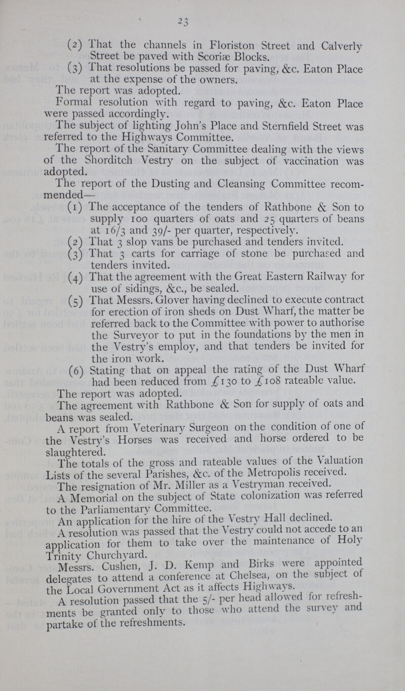 23 (2) That the channels in Floriston Street and Calverly Street be paved with Scoriae Blocks. (3) That resolutions be passed for paving, &c. Eaton Place at the expense of the owners. The report was adopted. Formal resolution with regard to paving, &c. Eaton Place were passed accordingly. The subject of lighting John's Place and Sternfield Street was referred to the Highways Committee. The report of the Sanitary Committee dealing with the views of the Shorditch Vestry on the subject of vaccination was adopted. The report of the Dusting and Cleansing Committee recom mended— (1) The acceptance of the tenders of Rathbone & Son to supply 100 quarters of oats and 25 quarters of beans at 16/3 and 39/- per quarter, respectively. (2) That 3 slop vans be purchased and tenders invited. (3) That 3 carts for carriage of stone be purchased and tenders invited. (4) That the agreement with the Great Eastern Railway for use of sidings, &c., be sealed. (5) That Messrs. Glover having declined to execute contract for erection of iron sheds on Dust Wharf, the matter be referred back to the Committee with power to authorise the Surveyor to put in the foundations by the men in the Vestry's employ, and that tenders be invited for the iron work. (6) Stating that on appeal the rating of the Dust Wharf had been reduced from £ 130 to £108 rateable value. The report was adopted. The agreement with Rathbone & Son for supply of oats and beans was sealed. A report from Veterinary Surgeon on the condition of one of the Vestry's Horses was received and horse ordered to be slaughtered. The totals of the gross and rateable values of the Valuation Lists of the several Parishes, &c. of the Metropolis received. The resignation of Mr. Miller as a Vestryman received. A Memorial on the subject of State colonization was referred to the Parliamentary Committee. An application for the hire of the Vestry Hall declined. A resolution was passed that the Vestry could not accede to an application for them to take over the maintenance of Holy Trinity Churchyard. Messrs. Cushen, J. D. Kemp and Birks were appointed delegates to attend a conference at Chelsea, on the subject of the Local Government Act as it affects Highways. A resolution passed that the 5/- per head allowed for refresh ments be granted only to those who attend the survey and partake of the refreshments.