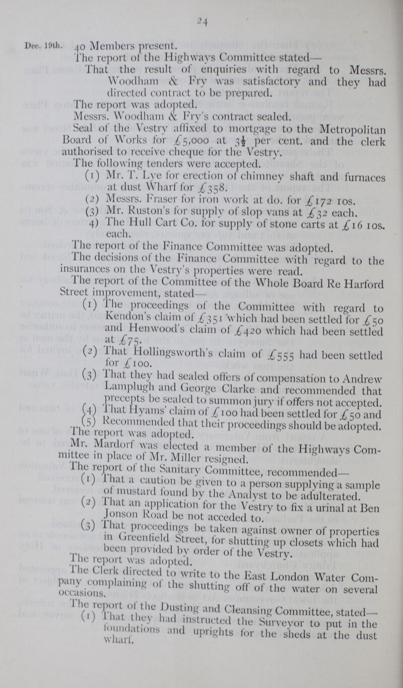 24 Dec.19th . 40 Members present. The report of the Highways Committee stated— That the result of enquiries with regard to Messrs. Woodham & Fry was satisfactory and they had directed contract to be prepared. The report was adopted. Messrs. Woodham & Fry's contract sealed. Seal of the Vestry affixed to mortgage to the Metropolitan Board of Works for .£5,000 at Per cent. and the clerk authorised to receive cheque for the Vestry. The following tenders were accepted. (1) Mr. T. Lye for erection of chimney shaft and furnaces at dust Wharf for £358. (2) Messrs. Fraser for iron work at do. for £172 10s. (3) Mr. Ruston's for supply of slop vans at £32 each. 4) The Hull Cart Co. for supply of stone carts at £16 10s. each. The report of the Finance Committee was adopted. The decisions of the Finance Committee with regard to the insurances on the Vestry's properties were read. The report of the Committee of the Whole Board Re Harford Street improvement, stated (1) The proceedings of the Committee with regard to Kendon's claim £351 which had been settled for £50 and Henwood's claim of £420 which had been settled At £75. (2) That Hollingsworth's claim £555 had been settled for £100. (3) That they had sealed offers of compensation to Andrew Lamp] ugh and George Clarke and recommended that precepts be sealed to summon jury if offers not accepted. (4) That Hyams' claim of £ 100 had been settled for £50 and (5) Recommended that their proceedings should be adopted. The report was adopted. Mr. Mardorf was elected a member of the Highways Com mittee in place of Mr. Miller resigned. The report of the Sanitary Committee, recommended— (1) That a caution be given to a person supplying a sample of mustard found by the Analyst to be adulterated. (2) That an application for the Vestry to Fix a urinal at Ben Jonson Road be not acceded to. (3) That proceedings be taken against owner of properties in Greenfield Street, for shutting up closets which had been provided by order of the Vestry. The report was adopted. The Clerk directed to write to the East London Water Com pany complaining of the shutting off of the water on several occasions. The report of the Dusting and Cleansing Committee, stated— (1) That they had instructed the Surveyor to put in the Foundations and uprights for the sheds at the dust wharl.