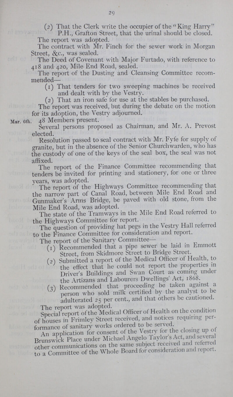 29 (2) That the Clerk write the occupier of the King Harry P.H., Grafton Street, that the urinal should be closed. The report was adopted. The contract with Mr. Finch for the sewer work in Morgan Street, &c., was sealed. The Deed of Covenant with Major Furtado, with reference to 418 and 420, Mile End Road, sealed. The report of the Dusting and Cleansing Committee recom mended— (1) That tenders for two sweeping machines be received and dealt with by the Vestry. (2) That an iron safe for use at the stables be purchased. The report was received, but during the debate on the motion for its adoption, the Vestry adjourned. Mar. 6th. 48 Members present. Several persons proposed as Chairman, and Mr. A. Prevost elected. Resolution passed to seal contract with Mr. Fyfe for supply of granite, but in the absence of the Senior Churchwarden, who has the custody of one of the keys of the seal box, the seal was not affixed. The report of the Finance Committee recommending that tenders be invited for printing and stationery, for one or three years, was adopted. The report of the Highways Committee recommending that the narrow part of Canal Road, between Mile End Road and Gunmaker's Arms Bridge, be paved with old stone, from the Mile End Road, was adopted. The state of the Tramways in the Mile End Road referred to the Highways Committee for report. The question of providing hat pegs in the Vestry Hall referred to the Finance Committee for consideration and report. The report of the Sanitary Committee— (1) Recommended that a pipe sewer be laid in Emmott Street, from Skidmore Street to Bridge Street. (2) Submitted a report of the Medical Officer of Health, to the effect that he could not report the properties in Driver's Buildings and Swan Court as coming under the Artizans and Labourers Dwellings' Act, 1868. (3) Recommended that proceeding be taken against a person who sold milk certified by the analyst to be adulterated 25 per cent., and that others be cautioned. The report was adopted. Special report of the Medical Officer of Health on the condition of houses in Frimley Street received, and notices requiring per formance of sanitary works ordered to be served. An application for consent of the Vestry for the closing up of Brunswick Place under Michael Angelo Taylor's Act, and several other communications on the same subject received and referred to a Committee of the Whole Board for consideration and report.