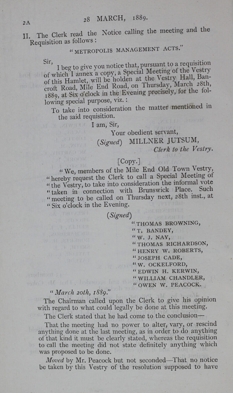 2 A 28 MARCH, 1889. II, The Clerk read the Notice calling the meeting and the Requisition as follows:  METROPOLIS MANAGEMENT ACTS. Sir, I beg to give you notice that, pursuant to a requisition of which I annex a copy, a Special Meeting of the Vestry of this Hamlet, will be holden at the Vestry Hall, Ban croft Road, Mile End Road, on Thursday, March 28th, 1889, at Six o'clock in the Evening precisely, for the fol lowing special purpose, viz.: To take into consideration the matter mentioned in the said requisition. I am, Sir, Your obedient servant, (Signed) MILLNER JUTSUM, Clerk to the Vestry. [Copy.] We, members of the Mile End Old Town Vestry, hereby request the Clerk to call a Special Meeting of the Vestry, to take into consideration the informal vote taken in connection with Brunswick Place. Such meeting to be called on Thursday next, 28th inst., at Six o'clock in the Evening. (Signed) THOMAS BROWNING, T. BANDEY, W. J. NAY, THOMAS RICHARDSON, HENRY W. ROBERTS, JOSEPH CADE, W. OCKELFORD, EDWIN H. KERWIN, WILLIAM CHANDLER, OWEN W. PEACOCK.  March 20th, 1889. The Chairman called upon the Clerk to give his opinion with regard to what could legally be done at this meeting. The Clerk stated that he had come to the conclusion— That the meeting had no power to alter, vary, or rescind anything done at the last meeting, as in order to do anything ot that kind it must be clearly stated, whereas the requisition to call the meeting did not state definitely anything which was proposed to be done. Moved by Mr. Peacock but not seconded—That no notice be taken by this Vestry of the resolution supposed to have