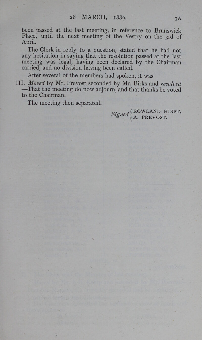 28 MARCH, 1889. been passed at the last meeting, in reference to Brunswick Place, until the next meeting of the Vestry on the 3rd of April. The Clerk in reply to a question, stated that he had not any hesitation in saying that the resolution passed at the last meeting was legal, having been declared by the Chairman carried, and no division having been called. After several of the members had spoken, it was III. Moved by Mr. Prevost seconded by Mr. Birks and resolved —That the meeting do now adjourn, and that thanks be voted to the Chairman. The meeting then separated. rowland hirst. Signed A. prevost. 3A