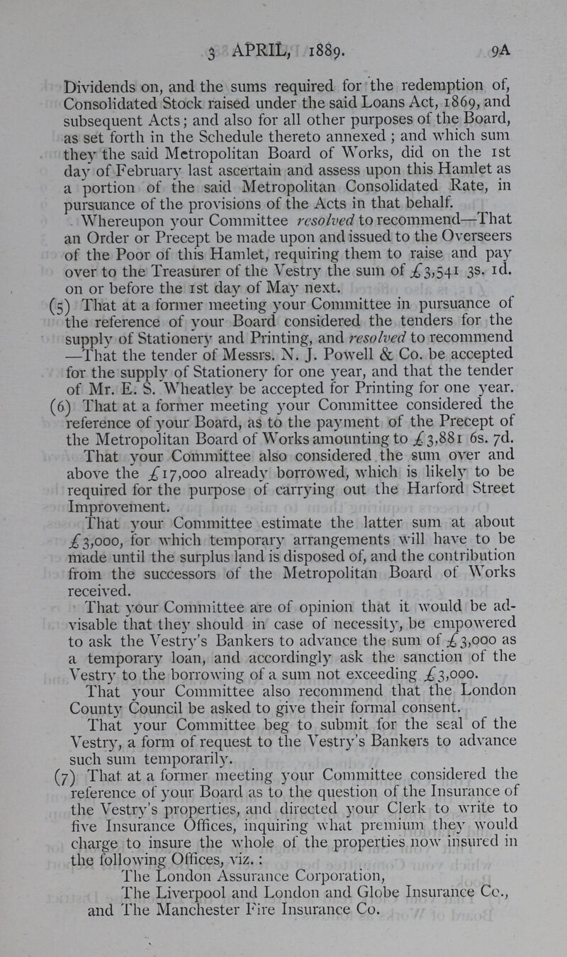 9A 3 APRIL, 1889. Dividends on, and the sums required for the redemption of, Consolidated Stock raised under the said Loans Act, 1869, and subsequent Acts; and also for all other purposes of the Board, as set forth in the Schedule thereto annexed; and which sum they the said Metropolitan Board of Works, did on the 1st day of February last ascertain and assess upon this Hamlet as a portion of the said Metropolitan Consolidated Rate, in pursuance of the provisions of the Acts in that behalf. Whereupon your Committee resolved to recommend—That an Order or Precept be made upon and issued to the Overseers of the Poor of this Hamlet, requiring them to raise and pay over to the Treasurer of the Vestry the sum of £3,541 3s. 1d. on or before the 1st day of May next. (5) That at a former meeting your Committee in pursuance of the reference of your Board considered the tenders for the supply of Stationery and Printing, and resolved to recommend —That the tender of Messrs. N. J. Powell & Co. be accepted for the supply of Stationer) for one year, and that the tender of Mr. E. S. Wheatley be accepted for Printing for one year. (6) That at a former meeting your Committee considered the reference of your Board, as to the payment of the Precept of the Metropolitan Board of Works amounting to £ 3,881 6s. 7d. That your Committee also considered the sum over and above the £17,000 already borrowed, which is likely to be required for the purpose of carrying out the Harford Street Improvement. That your Committee estimate the latter sum at about £3,000, for which temporary arrangements will have to be made until the surplus land is disposed of, and the contribution from the successors of the Metropolitan Board of Works received. That your Committee are of opinion that it would be ad visable that they should in case of necessity, be empowered to ask the Vestry's Bankers to advance the sum of £3,000 as a temporary loan, and accordingly ask the sanction of the Vestry to the borrowing of a sum not exceeding £3,000. That your Committee also recommend that the London County Council be asked to give their formal consent. That your Committee beg to submit for the seal of the Vestry, a form of request to the Vestry's Bankers to advance such sum temporarily. (7) That at a former meeting your Committee considered the reference of your Board as to the question of the Insurance of the Vestry's properties, and directed your Clerk to write to five Insurance Offices, inquiring what premium they would charge to insure the whole of the properties now insured in the following Offices, viz.: The London Assurance Corporation, The Liverpool and London and Globe Insurance Co., and The Manchester Fire Insurance Co.