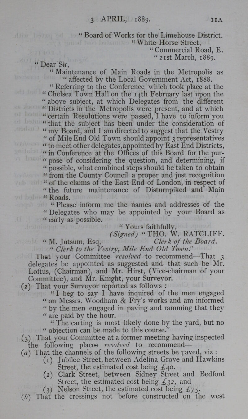 11A 3 APRIL, 1889.  Board of Works for the Limehouse District.  White Horse Street, Commercial Road, E. 21st March, 1889. Dear Sir, Maintenance of Main Roads in the Metropolis as affected by the Local Government Act, 1888. Referring to the Conference which took place at the Chelsea Town Hall on the 14th February last upon the above subject, at which Delegates from the different Districts in the Metropolis were present, and at which certain Resolutions were passed, I have to inform you that the subject has been under the consideration of my Board, and I am directed to suggest that the Vestry of Mile End Old Town should appoint 3 representatives to meet other delegates, appointed by East End Districts, in Conference at the Offices of this Board for the pur pose of considering the question, and determining, if possible, what combined steps should be taken to obtain from the County Council a proper and just recognition of the claims of the East End of London, in respect of the future maintenance of Disturnpiked and Main Roads. Please inform me the names and addresses of the Delegates who may be appointed by your Board as early as possible. Yours faithfully, (Signed)  THO. W. RATCLIFF. M. Jutsum, Esq, Clerk of the Board. Clerk to the Vestry, Mile End Old Town. That your Committee resolved to recommend—That 3 delegates be appointed as suggested and that such be Mr. Loftus, (Chairman), and Mr. Hirst, (Vice-chairman of your Committee), and Mr. Knight, your Surveyor. (2) That your Surveyor reported as follows : I beg to say I have inquired of the men engaged on Messrs. Woodham & Fry's works and am informed by the men engaged in paving and ramming that they are paid by the hour. The carting is most likely done by the yard, but no objection can be made to this course. (3) That your Committee at a former meeting having inspected the following places resolved to recommend— (a) That the channels of the following streets be paved, viz : (1) Jubilee Street, between Adelina Grove and Hawkins Street, the estimated cost being £40. (2) Clark Street, between Sidney Street and Bedford Street, the estimated cost being £32, and (3) Nelson Street, the estimated cost being £75. (b) That the crossings not before constructed on the west