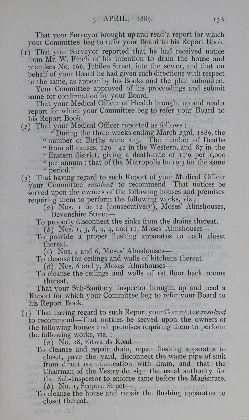13A 3 APRIL, 1889. That your Surveyor brought up and read a report for which your Committee beg to refer your Board to his Report Book. (1) That your Surveyor reported that he had received notice from Mr. W. Finch of his intention to drain the house and premises No. 166, Jubilee Street, into the sewer, and that on behalf of your Board he had given such directions with respect to the same, as appear by his Books and the plan submitted. Your Committee approved of his proceedings and submit same for confirmation by your Board. That your Medical Officer of Health brought up and read a report for which your Committee beg to refer your Board to his Report Book. (2) That your Medical Officer reported as follows: During the three weeks ending March 23rd, 1889, the number of Births were 243. The number of Deaths from all causes, 129—42 in the Western, and 87 in the Eastern district, giving a death-rate of 19.9 per 1,000 per annum: that of the Metropolis be 19.3 for the same period. (3) That having regard to such Report of your Medical Officer your Committee resolved to recommend—That notices be served upon the owners of the following houses and premises requiring them to perform the following works, viz ; (a) Nos. 1 to 12 (consecutively), Moses' Almshouses, Devonshire Street— To properly disconnect the sinks from the drains thereat. (b) Nos. 1, 3, 8, 9, 4, and 11, Moses' Almshouses— To provide a proper flushing apparatus to each closet thereat. (c) Nos. 4 and 6, Moses' Almshouses— To cleanse the ceilings and walls of kitchens thereat. (d) Nos. 6 and 7, Moses' Almshouses— To cleanse the ceilings and walls of 1st floor back rooms thereat. That your Sub-Sanitary Inspector brought up and read a Report for which your Committee beg to refer your Board to his Report Book. (4) That having regard to such Report your Committee resolved to recommend—That notices be served upon the owners of the following houses and premises requiring them to perform the following works, viz. : (a) No. 28, Edwards Road— To cleanse and repair drain, repair flushing apparatus to closet, pave the yard, disconnect the waste pipe of sink from direct communication with drain, and that the Chairman of the Vestry do sign the usual authority for the Sub-Inspector to enforce same before the Magistrate. (£) No. 1, Sceptre Street— To cleanse the house and repair the flushing apparatus to closet thereat.