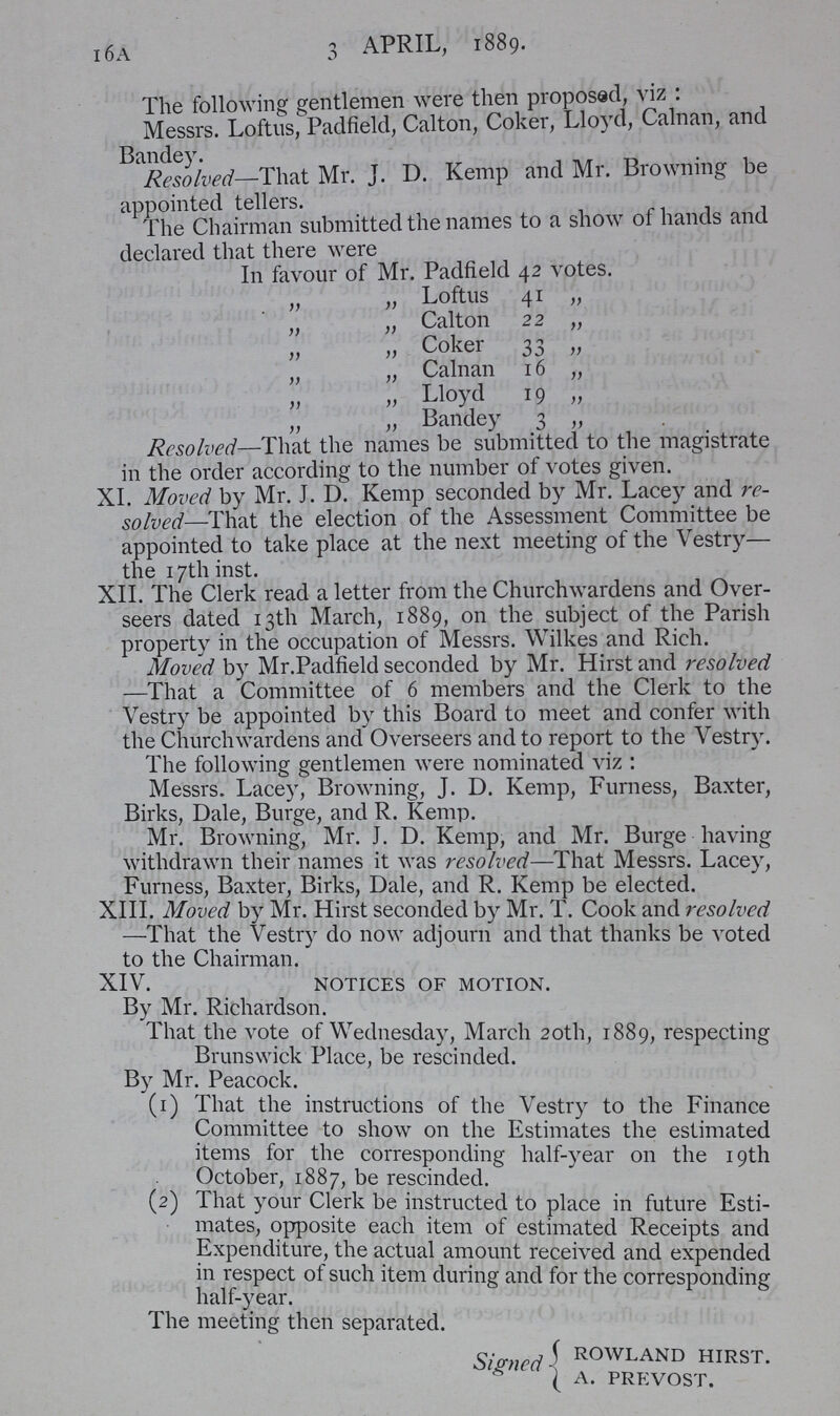 16A 3 APRIL, 1889. The following gentlemen were then proposed, viz : Messrs. Loftus, Padfield, Calton, Coker, Lloyd, Calnan, and Mr. J. D. Kemp and Mr. Browning be appointed tellers. The Chairman submitted the names to a show of hands and declared that there were In favour of Mr. Padfield 42 votes. „ „ Loftus 41 „ „ „ Calton 22 „ „ „ Coker 33 „ „ „ Calnan 16 „ „ „ Lloyd 19 „ „ „ Bandey 3 „ Resolved—That the names be submitted to the magistrate in the order according to the number of votes given. XI. Moved by Mr. J. D. Kemp seconded by Mr. Lacey and re solved—That the election of the Assessment Committee be appointed to take place at the next meeting of the Vestry— the 17th inst. XII. The Clerk read a letter from the Churchwardens and Over seers dated 13th March, 1889, on the subject of the Parish property in the occupation of Messrs. Wilkes and Rich. Moved by Mr.Padfield seconded by Mr. Hirst and resolved —That a Committee of 6 members and the Clerk to the Vestry be appointed by this Board to meet and confer with the Churchwardens and Overseers and to report to the Vestry. The following gentlemen were nominated viz: Messrs. Lacey, Browning, J. D. Kemp, Furness, Baxter, Birks, Dale, Burge, and R. Kemp. Mr. Browning, Mr. J. D. Kemp, and Mr. Burge having withdrawn their names it was resolved—That Messrs. Lacey, Furness, Baxter, Birks, Dale, and R. Kemp be elected. XIII. Moved by Mr. Hirst seconded by Mr. T. Cook and resolved —That the Vestry do now adjourn and that thanks be voted to the Chairman. XIV. notices of motion. By Mr. Richardson. That the vote of Wednesday, March 20th, 1889, respecting Brunswick Place, be rescinded. By Mr. Peacock. (1) That the instructions of the Vestry to the Finance Committee to show on the Estimates the estimated items for the corresponding half-year on the 19th October, 1887, be rescinded. (2) That your Clerk be instructed to place in future Esti mates, opposite each item of estimated Receipts and Expenditure, the actual amount received and expended in respect of such item during and for the corresponding half-year. The meeting then separated. Signed ROWLAND HIRST. A. PREVOST.