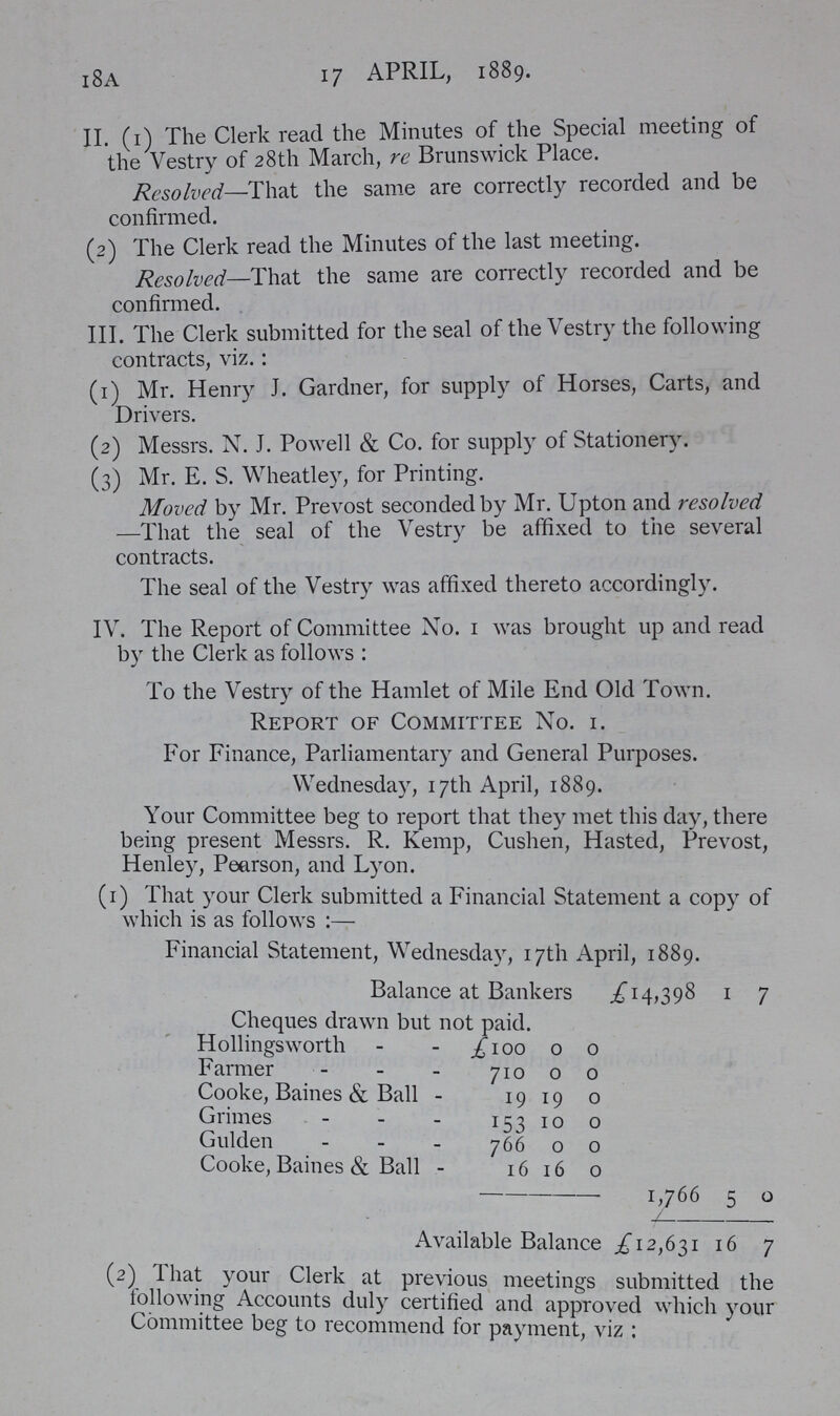 18A 17 APRIL, 1889. II. (1) The Clerk read the Minutes of the Special meeting of the Vestry of 28th March, re Brunswick Place. Resolved—That the same are correctly recorded and be confirmed. (2) The Clerk read the Minutes of the last meeting. Resolved—That the same are correctly recorded and be confirmed. III. The Clerk submitted for the seal of the Vestry the following contracts, viz.: (1) Mr. Henry J. Gardner, for supply of Horses, Carts, and Drivers. (2) Messrs. N. J. Powell & Co. for supply of Stationery. (3) Mr. E. S. Wheatley, for Printing. Moved by Mr. Prevost seconded by Mr. Upton and resolved —That the seal of the Vestry be affixed to the several contracts. The seal of the Vestry was affixed thereto accordingly. IV. The Report of Committee No. 1 was brought up and read by the Clerk as follows: To the Vestry of the Hamlet of Mile End Old Town. Report of Committee No. 1. For Finance, Parliamentary and General Purposes. Wednesday, 17th April, 1889. Your Committee beg to report that they met this day, there being present Messrs. R. Kemp, Cushen, Hasted, Prevost, Henley, Pearson, and Lyon. (1) That your Clerk submitted a Financial Statement a copy of which is as follows:— Financial Statement, Wednesday, 17th April, 1889. Balance at Bankers £14,398 1 7 Cheques drawn but not paid. Hollingsworth £100 0 0 Farmer 710 0 0 Cooke, Baines & Ball 19 19 0 Grimes / 153 10 0 Gulden 766 0 0 Cooke, Baines & Ball 16 16 0 1,766 5 0 Available Balance £12,631 16 7 (2). That your Clerk at previous meetings submitted the following Accounts duly certified and approved which your Committee beg to recommend for payment, viz: