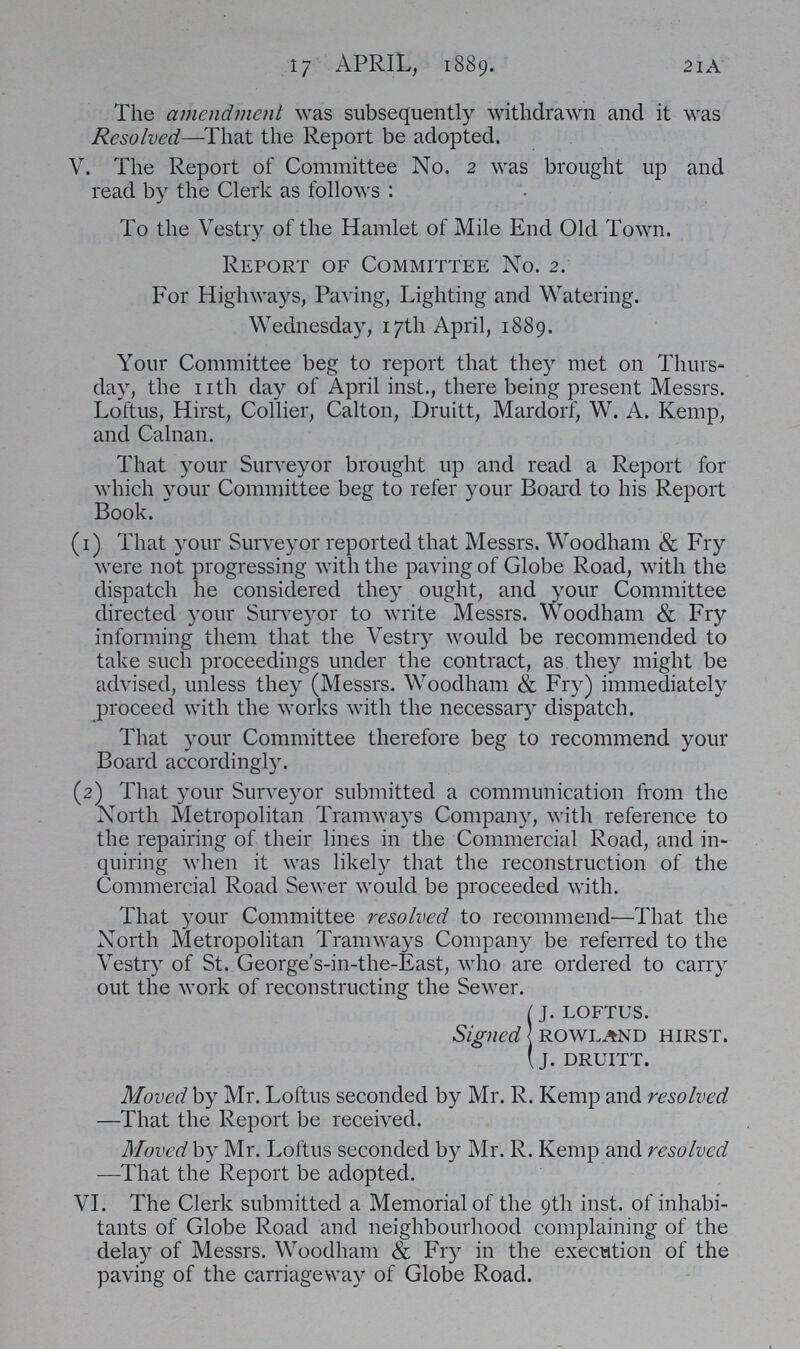 2lA 17 APRIL, 1889. The amendment was subsequently withdrawn and it was Resolved—That the Report be adopted. V. The Report of Committee No. 2 was brought up and read by the Clerk as follows: To the Vestry of the Hamlet of Mile End Old Town. Report of Committee No. 2. For Highways, Paving, Lighting and Watering. Wednesday, 17th April, 1889. Your Committee beg to report that they met on Thurs day, the nth day of April inst., there being present Messrs. Loftus, Hirst, Collier, Calton, Druitt, Mardorf, W. A. Kemp, and Calnan. That your Surveyor brought up and read a Report for which your Committee beg to refer your Board to his Report Book. (1) That your Surveyor reported that Messrs. Woodham & Fry were not progressing with the paving of Globe Road, with the dispatch he considered they ought, and your Committee directed your Surveyor to write Messrs. Woodham & Fry informing them that the Vestry would be recommended to take such proceedings under the contract, as they might be advised, unless they (Messrs. Woodham & Fry) immediately proceed with the works with the necessary dispatch. That your Committee therefore beg to recommend your Board accordingly. (2) That your Surveyor submitted a communication from the North Metropolitan Tramways Company, with reference to the repairing of their lines in the Commercial Road, and in quiring when it was likely that the reconstruction of the Commercial Road Sewer would be proceeded with. That your Committee resolved to recommend—That the North Metropolitan Tramways Company be referred to the Vestry of St. George's-in-the-East, who are ordered to carry out the work of reconstructing the Sewer. J. LOFTUS. Signed ROWLAND HIRST. J. DRUITT. Moved by Mr. Loftus seconded by Mr. R. Kemp and resolved —That the Report be received. Moved by Mr. Loftus seconded by Mr. R. Kemp and resolved —That the Report be adopted. VI. The Clerk submitted a Memorial of the 9th inst. of inhabi tants of Globe Road and neighbourhood complaining of the delay of Messrs. Woodham & Fry in the execution of the paving of the carriageway of Globe Road.