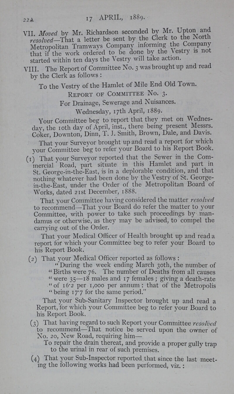 22A 17 APRIL, 1889. VII. Moved by Mr. Richardson seconded by Mr. Upton and resolved—That a letter be sent by the Clerk to the North Metropolitan Tramways Company informing the Company that if the work ordered to be done by the Vestry is not started within ten days the Vestry will take action. VIII. The Report of Committee No. 3 was brought up and read by the Clerk as follows: To the Vestry of the Hamlet of Mile End Old Town. Report of Committee No. 3. For Drainage, Sewerage and Nuisances. Wednesday, 17th April, 1889. Your Committee beg to report that they met on Wednes day, the 10th day of April, inst., there being present Messrs. Coker, Downton, Dinn, T. J. Smith, Brown, Dale, and Davis. That your Surveyor brought up and read a report for which your Committee beg to refer your Board to his Report Book. (1) That your Surveyor reported that the Sewer in the Com mercial Road, part situate in this Hamlet and part in St. George-in-the-East, is in a deplorable condition, and that nothing whatever had been done by the Vestry of St. George in-the-East, under the Order of the Metropolitan Board of Works, dated 21st December, 1888. That your Committee having considered the matter resolved to recommend—That your Board do refer the matter to your Committee, with power to take such proceedings by man damus or otherwise, as they may be advised, to compel the carrying out of the Order. That your Medical Officer of Health brought up and read a report for which your Committee beg to refer your Board to his Report Book. (2) That your Medical Officer reported as follows: During the week ending March 30th, the number of Births were 76. The number of Deaths from all causes were 35—18 males and 17 females; giving a death-rate of 16.2 per 1,000 per annum: that of the Metropolis being 17.7 for the same period. That your Sub-Sanitary Inspector brought up and read a Report, for which your Committee beg to refer your Board to his Report Book. (3) That having regard to such Report your Committee resolved to recommend—That notice be served upon the owner of No. 20, New Road, requiring him— To repair the drain thereat, and provide a proper gully trap to the urinal in rear of such premises. (4) That your Sub-Inspector reported that since the last meet ing the following works had been performed, viz.: