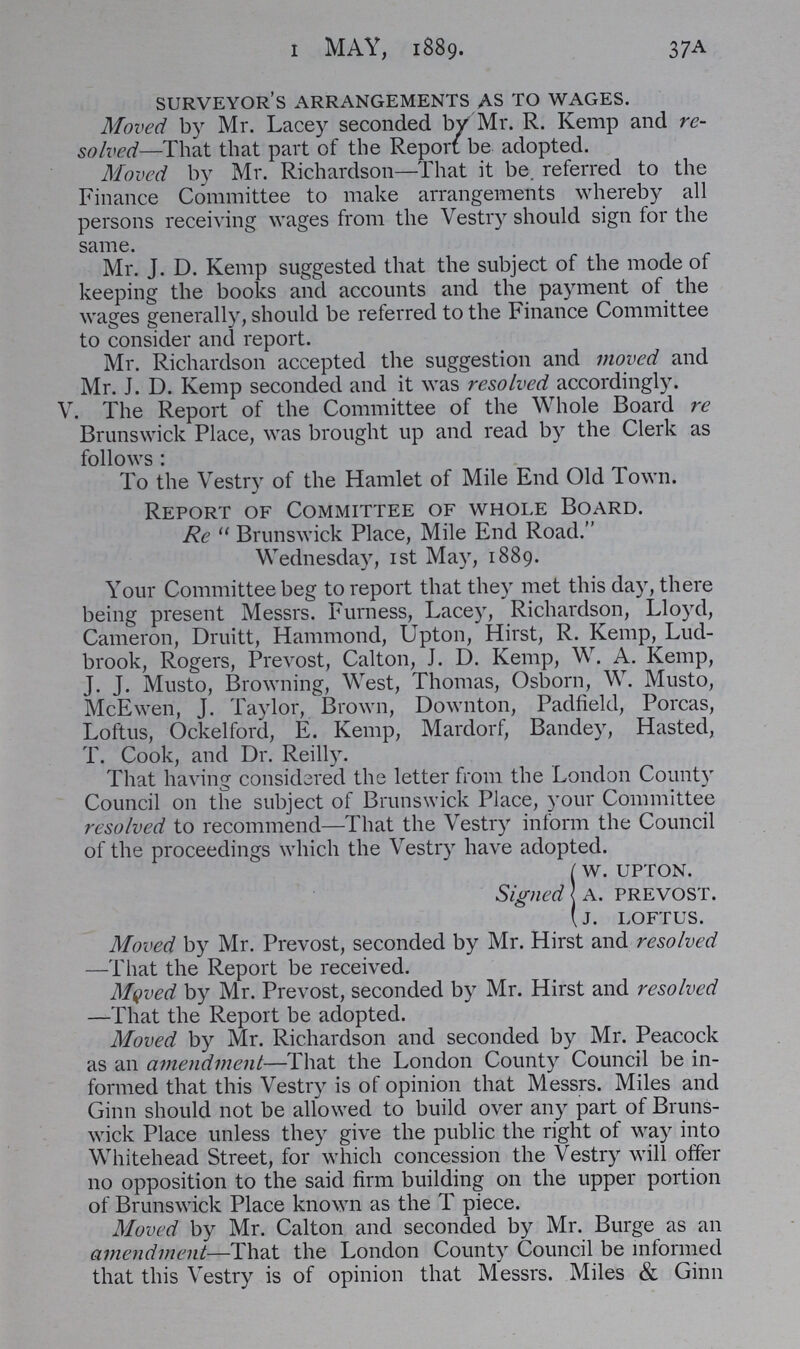 37A 1 MAY, 1889. surveyor's arrangements as to wages. Moved by Mr. Lacey seconded by Mr. R. Kemp and re solved—That that part of the Report be adopted. Moved by Mr. Richardson—That it be. referred to the Finance Committee to make arrangements whereby all persons receiving wages from the Vestry should sign for the same. Mr. J. D. Kemp suggested that the subject of the mode of keeping the books and accounts and the payment of the wages generally, should be referred to the Finance Committee to consider and report. Mr. Richardson accepted the suggestion and moved and Mr. J. D. Kemp seconded and it was resolved accordingly. V. The Report of the Committee of the Whole Board re Brunswick Place, was brought up and read by the Clerk as follows: To the Vestry of the Hamlet of Mile End Old Town. Report of Comimittee of whole Board. Re Brunswick Place, Mile End Road. Wednesday, 1st May, 1889. Your Committee beg to report that they met this day, there being present Messrs. Furness, Lacey, Richardson, Lloyd, Cameron, Druitt, Hammond, Upton, Hirst, R. Kemp, Lud brook, Rogers, Prevost, Calton, J. D. Kemp, W. A. Kemp, J. J. Musto, Browning, West, Thomas, Osborn, W. Musto, McEwen, J. Taylor, Brown, Downton, Padfield, Porcas, Loftus, Ockelford, E. Kemp, Mardorf, Bandey, Hasted, T. Cook, and Dr. Reilly. That having considered the letter from the London County Council on the subject of Brunswick Place, your Committee resolved to recommend—That the Vestry inform the Council of the proceedings which the Vestry have adopted. w. upton. Signed A. prevost. J. loftus. Moved by Mr. Prevost, seconded by Mr. Hirst and resolved —That the Report be received. Moved by Mr. Prevost, seconded by Mr. Hirst and resolved —That the Report be adopted. Moved by Mr. Richardson and seconded by Mr. Peacock as an amendment—That the London County Council be in formed that this Vestry is of opinion that Messrs. Miles and Ginn should not be allowed to build over any part of Bruns wick Place unless they give the public the right of way into Whitehead Street, for which concession the Vestry will offer no opposition to the said firm building on the upper portion of Brunswick Place known as the T piece. Moved by Mr. Calton and seconded by Mr. Burge as an amendment—That the London County Council be informed that this Vestry is of opinion that Messrs. Miles & Ginn