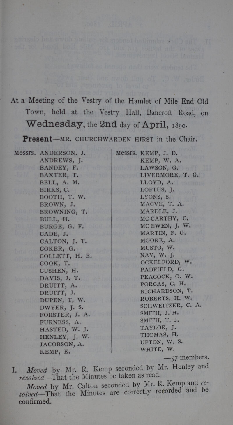 At a Meeting of the Vestry of the Hamlet of Mile End Old Town, held at the Vestry Hall, Bancroft Road, on Wednesday, the 2nd day of April, 1890. Present—mr. churchwarden hirst in the Chair. Messrs. anderson, j. Messrs. KEMP, j. d. andrews, j. kemp, w. a. bandey, f. lawson, g. BAXTER, T. LIVERMORE, T. G. BELL, A. M. LLOYD, A. birks, c. loftus, j. BOOTH, T. W. LYONS, S. BROWN, J. MACVE, T. A. BROWNING, T. MARDLE, J. BULL, H. MCCARTHY, C. BURGE, G. F. MCEWEN, J. W. CADE, J. MARTIN, F. G. CALTON, J. T. MOORE, A. coker, g. musto, w. collett, h. e. nay, w. j. COOK, T. OCKELFORD, W. CUSHEN, H. PADFIELD, G. DAVIS, J. T. PEACOCK, O. W. DRUITT, A. PORCAS, C. H. DRUITT, J. RICHARDSON, T. DUPEN, T. W. ROBERTS, H. W. DWYER, J. S. SCHWEITZER, C. A. FORSTER, J. A. SMITH, J. H. furness, a. smith, t. j. HASTED, W. J. TAYLOR, J. HENLEY, J. W. THOMAS, H. JACOBSON, A. UPTON, W. S. KEMP, E. WHITE, W. —57 members. I. Moved by Mr. R. Kemp seconded by Mr. Henley and resolved—That the Minutes be taken as read. Moved by Mr. Calton seconded by Mr. R. Kemp and re solved—That the Minutes are correctly recorded and be confirmed.