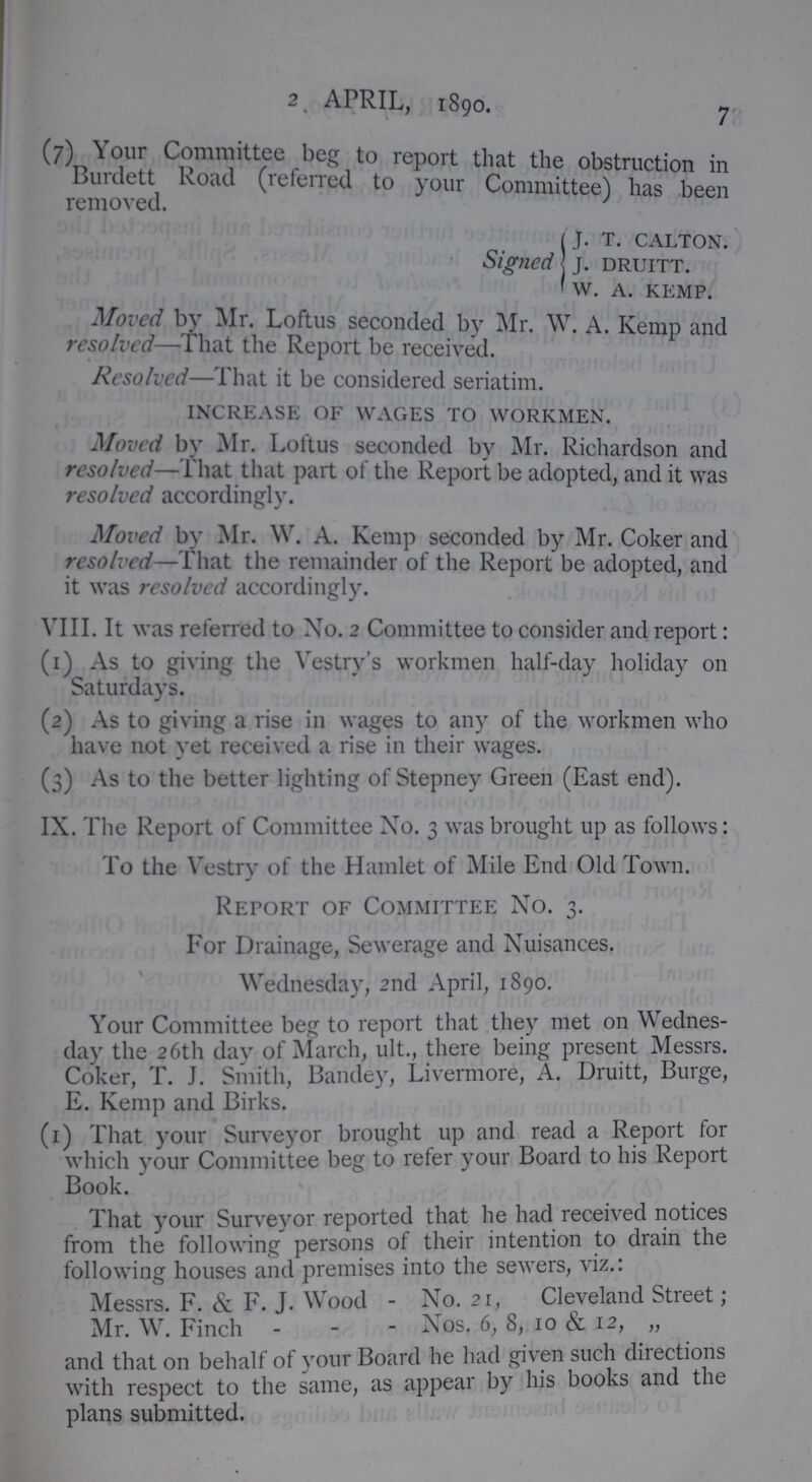 2. APRIL, 1890. 7 (7)Yur Commutee beg to report that the obstruction in removed (referred to your Committee) has been j. t. calton. Signed j. druitt. w. A. kemp. Moved by Mr. Loftus seconded by Mr. W. A. Kemp and resolved-That the Report be received. Resolved—That it be considered seriatim. increase of wages to workmen. Moved by Mr. Loltus seconded by Mr. Richardson and resolved—That that part of the Report be adopted, and it was resolved accordingly. Moved by Mr. W. A. Kemp seconded by Mr. Coker and resolved—That the remainder of the Report be adopted, and it was resolved accordingly. VIII. It was referred to No. 2 Committee to consider and report: (1) As to giving the Vestry's workmen half-day holiday on Saturdays. (2) As to giving a rise in wages to any of the workmen who have not yet received a rise in their wages. (3) As to the better lighting of Stepney Green (East end). IX. The Report of Committee No. 3 was brought up as follows: To the Vestry of the Hamlet of Mile End Old Town. Report of Committee Xo. 3. For Drainage, Sewerage and Xuisances. Wednesday, 2nd April, 1890. Your Committee beg to report that they met on Wednes day the 26th day of March, ult., there being present Messrs. Coker, T. J. Smith, Bandey, Livermore, A. Druitt, Burge, E. Kemp and Birks. (1) That your Surveyor brought up and read a Report for which your Committee beg to refer your Board to his Report Book. That your Surveyor reported that he had received notices from the following persons of their intention to drain the following houses and premises into the sewers, viz.: Messrs. F. & F. J. Wood - Xo. 21, Cleveland Street; Mr. W. Finch - - - Xos. 6, 8, 10 & 12, „ and that on behalf of your Board he had given such directions with respect to the same, as appear by his books and the plans submitted.