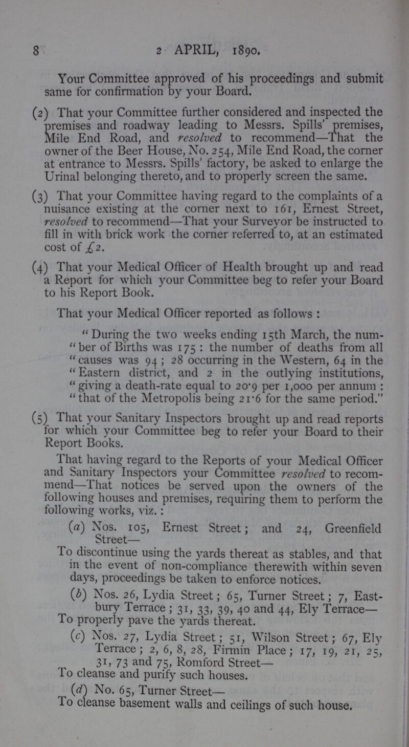 8 2 APRIL, 1890. Your Committee approved of his proceedings and submit same for confirmation by your Board. (2) That your Committee further considered and inspected the premises and roadway leading to Messrs. Spills' premises, Mile End Road, and resolved to recommend—That the owner of the Beer House, No. 254, Mile End Road, the corner at entrance to Messrs. Spills' factory, be asked to enlarge the Urinal belonging thereto, and to properly screen the same. (3) That your Committee having regard to the complaints of a nuisance existing at the corner next to 161, Ernest Street, resolved to recommend—That your Surveyor be instructed to fill in with brick work the corner referred to, at an estimated cost of £2. (4) That your Medical Officer of Health brought up and read a Report for which your Committee beg to refer your Board to his Report Book. That your Medical Officer reported as follows : During the two weeks ending 15th March, the num ber of Births was 175: the number of deaths from all causes was 94; 28 occurring in the Western, 64 in the Eastern district, and 2 in the outlying institutions, giving a death-rate equal to 20.9 per 1,000 per annum: that of the Metropolis being 2 1.6 for the same period. (5) That your Sanitary Inspectors brought up and read reports for which your Committee beg to refer your Board to their Report Books. That having regard to the Reports of your Medical Officer and Sanitary Inspectors your Committee resolved to recom mend—That notices be served upon the owners of the following houses and premises, requiring them to perform the following works, viz.: (a) Nos. 105, Ernest Street; and 24, Greenfield Street— To discontinue using the yards thereat as stables, and that in the event of non-compliance therewith within seven days, proceedings be taken to enforce notices. (b) Nos. 26, Lydia Street; 65, Turner Street; 7, East bury Terrace; 31, 33, 39, 40 and 44, Ely Terrace— To properly pave the yards thereat. (c) Nos. 27, Lydia Street; 51, Wilson Street; 67, Ely Terrace; 2, 6, 8, 28, Firmin Place; 17, 19, 21, 25, 31, 73 and 75, Romford Street— To cleanse and purify such houses. (d) No. 65, Turner Street— To cleanse basement walls and ceilings of such house.