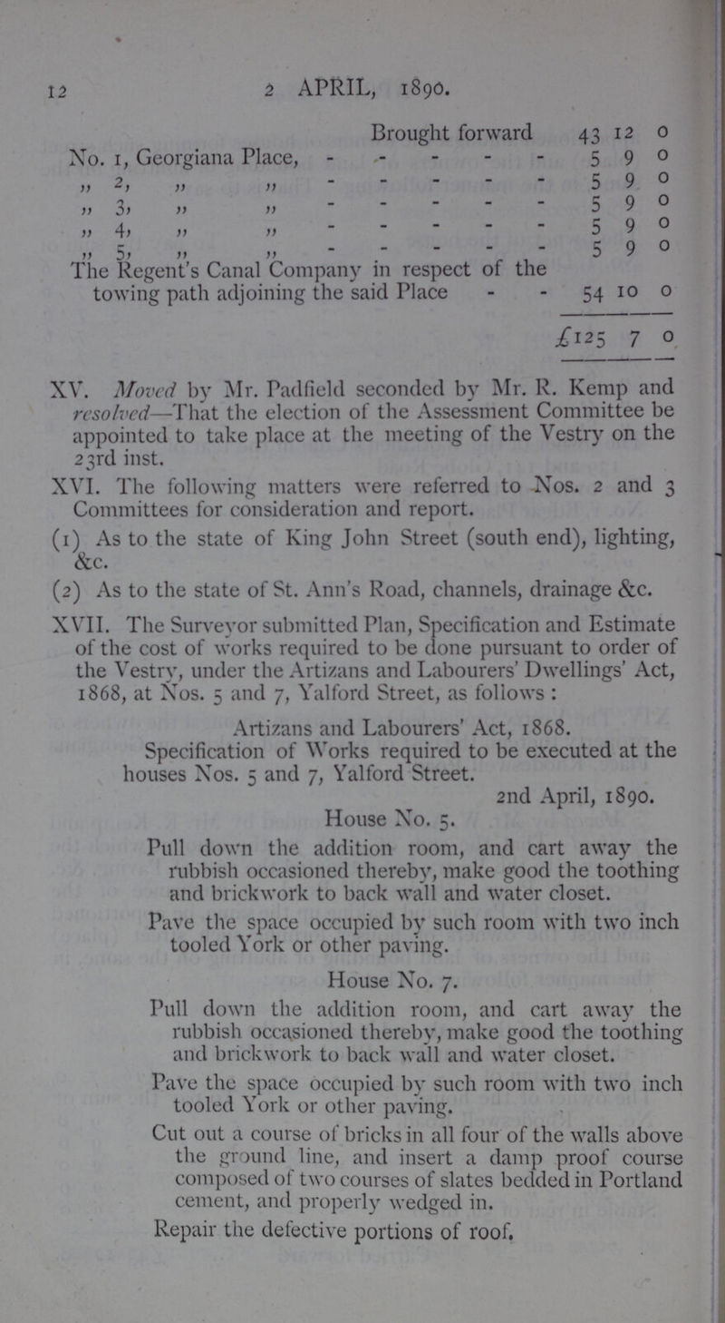 12 2 APRIL, 1890. Brought forward 43 12 0 No. 1, Georgiana Place, 5 9 0 „ 2, „ „ 5 9 0 „ 3, „ „ 5 9 0 „ 4, „ „ 5 9 0 „ 5, „ „ 5 9 0 The Regent's Canal Company in respect of the towing path adjoining the said Place 54 10 0 £125 7 0 XV. Moved by Mr. Padfield seconded by Mr. R. Kemp and resolved—-That the election of the Assessment Committee be appointed to take place at the meeting of the Vestry on the 23rd inst. XVI. The following matters were referred to Xos. 2 and 3 Committees for consideration and report. (1) As to the state of King John Street (south end), lighting, &c. (2) As to the state of St. Ann's Road, channels, drainage &c. XVII. The Surveyor submitted Plan, Specification and Estimate of the cost of works required to be done pursuant to order of the Vestry, under the Artizans and Labourers' Dwellings' Act, 1868, at Nos. 5 and 7, Yalford Street, as follows : Artizans and Labourers' Act, 1868. Specification of Works required to be executed at the houses Nos. 5 and 7, Yalford Street. 2nd April, 1890. House No. 5. Pull down the addition room, and cart away the rubbish occasioned thereby, make good the toothing and brickwork to back wall and water closet. Pave the space occupied by such room with two inch tooled York or other paving. House No. 7. Pull down the addition room, and cart away the rubbish occasioned thereby, make good the toothing and brickwork to back wall and water closet. Pave the space occupied by such room with two inch tooled York or other paving. Cut out a course of bricks in all four of the walls above the ground line, and insert a damp proof course composed ot two courses of slates bedded in Portland cement, and properly wedged in. Repair the defective portions of roof.