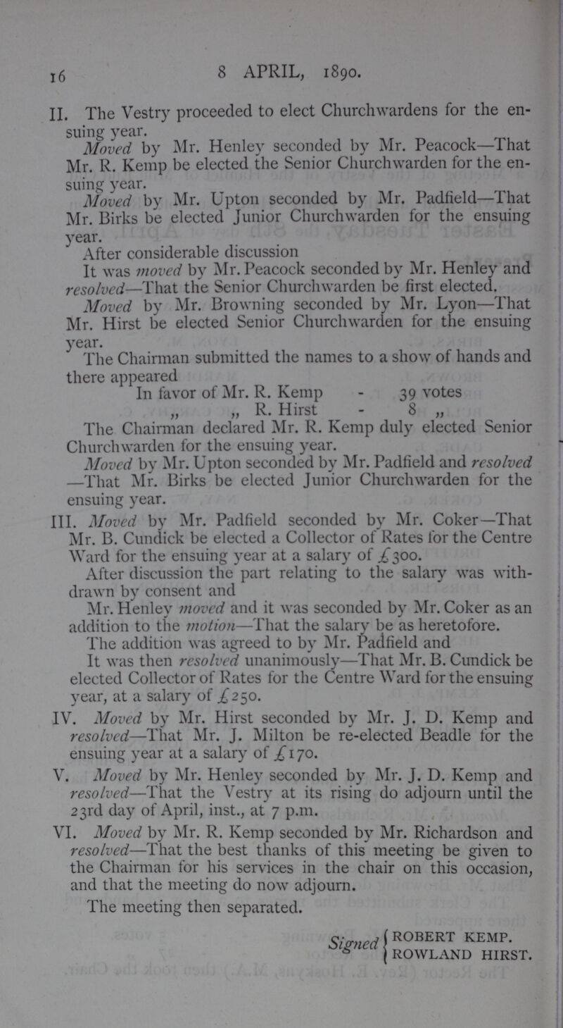 16 8 APRIL, 1890. II. The Vestry proceeded to elect Churchwardens for the en suing year. Moved by Mr. Henley seconded by Mr. Peacock—That Mr. R. Kemp be elected the Senior Churchwarden for the en suing year. Moved by Mr. Upton seconded by Mr. Padfield—'I hat Mr. Birks be elected Junior Churchwarden for the ensuing year. After considerable discussion It was moved by Mr. Peacock seconded by Mr. Henley and resolved—That the Senior Churchwarden be first elected. Moved by Mr. Browning seconded by Mr. Lyon—That Mr. Hirst be elected Senior Churchwarden for the ensuing year. The Chairman submitted the names to a show of hands and there appeared In favor of Mr. R. Kemp - 39 votes „ „ R. Hirst - 8 „ The Chairman declared Mr. R. Kemp duly elected Senior Churchwarden for the ensuing year. Moved by Mr. Upton seconded by Mr. Padfield and resolved —That Mr. Birks be elected Junior Churchwarden for the ensuing year. III. Moved by Mr. Padfield seconded by Mr. Coker—That Mr. B. Cundick be elected a Collector of Rates for the Centre Ward for the ensuing year at a salary of .£300. After discussion the part relating to the salary was with drawn by consent and Mr. Henley moved and it was seconded by Mr. Coker as an addition to the motion—That the salary be as heretofore. The addition was agreed to by Mr. Padfield and It was then resolved unanimously—That Mr. B. Cundick be elected Collector of Rates for the Centre Ward for the ensuing year, at a salary of £250. IV. Moved by Mr. Hirst seconded by Mr. J. D. Kemp and resolved—That Mr. J. Milton be re-elected Beadle for the ensuing year at a salary of £ 170. V. Moved by Mr. Henley seconded by Mr. J. D. Kemp and resolved—That the Vestry at its rising do adjourn until the 23rd day of April, inst., at 7 p.m. VI. Moved by Mr. R. Kemp seconded by Mr. Richardson and resolved—That the best thanks of this meeting be given to the Chairman for his services in the chair on this occasion, and that the meeting do now adjourn. The meeting then separated. Signed R°BERT KEMP. ROWLAND HIRST.