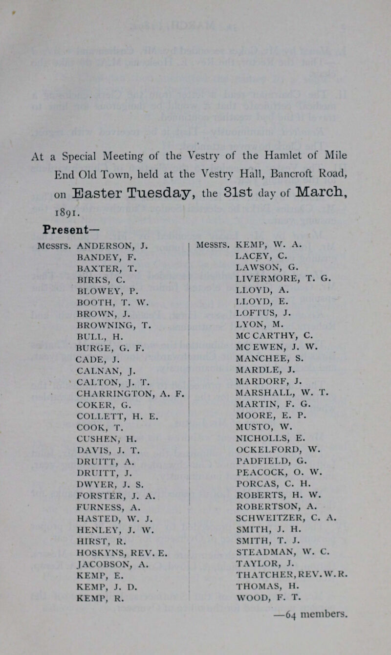 At a Special Meeting of the Vestry of the Hamlet of Mile End Old Town, held at the Vestry Hall, Bancroft Road, on Easter Tuesday, the 31st day of March, 1891. Present- Messrs. ANDERSON, J. BANDEY, F. BAXTER, T. BIRKS, C. BLOWEY, P. BOOTH, T. W. BROWN, J. BROWNING, T. BULL, H. BURGE, G. F. CADE, J. CALNAN, J. CALTON, J. T. CHARRINGTON, A. F. COKER, G. COLLETT, H. E. COOK, T. CUSHEN, H. DAVIS, J. T. DRUITT, A. DRUITT, J. DWYER, J. S. FORSTER, J. A. FURNESS, A. HASTED, W. J. HENLEY, J. W. HIRST, R. HOSKYNS, REV. E. JACOBSON, A. KEMP, E. KEMP, J. D. KEMP, R. Messrs. KEMP, W. A. LACEY, C. LAWSON, G. LIVERMORE, T. G. LLOYD, A. LLOYD, E. LOFTUS, J. LYON, M. MC CARTHY, C. MC EWEN, J. W. MANCHEE, S. MARDLE, J. MARDORF, J. MARSHALL, W. T. MARTIN, F. G. MOORE, E. P. MUSTO, W. NICHOLLS, E. OCKELFORD, W. PADFIELD, G. PEACOCK, O. W. PORCAS, C. H. ROBERTS, H. W. ROBERTSON, A. SCHWEITZER, C. A. SMITH, J. H. SMITH, T. J. STEADMAN, W. C. TAYLOR, J. THATCHER, REV. W. R. THOMAS, H. WOOD, F. T. —64 members.