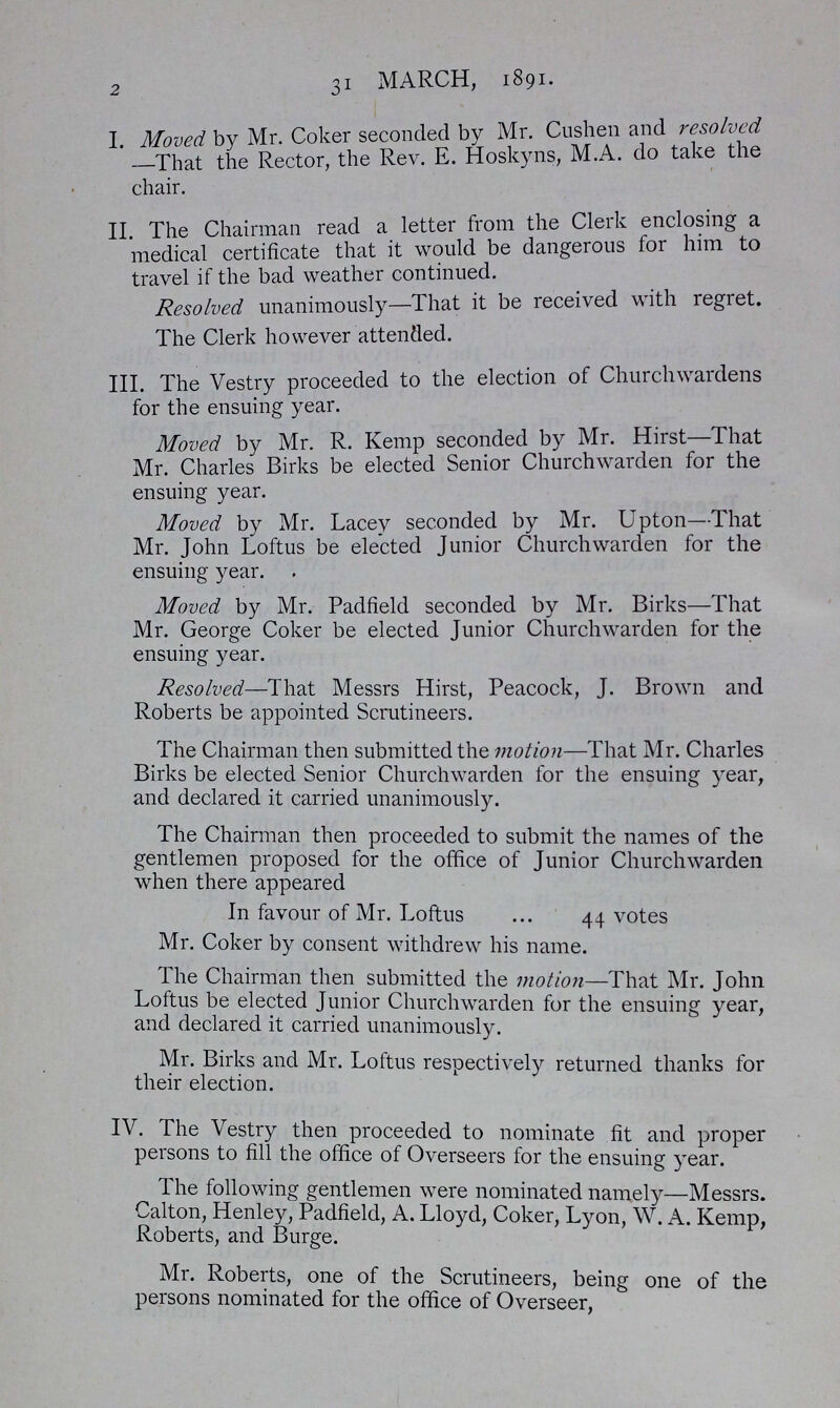 2 31 MARCH, 1891. I Moved by Mr. Coker seconded by Mr. Cushen and resolved -That the Rector, the Rev. E. Hoskyns, M.A. do take the chair. II. The Chairman read a letter from the Clerk enclosing a medical certificate that it would be dangerous for him to travel if the bad weather continued. Resolved unanimously—That it be received with regret. The Clerk however attended. III. The Vestry proceeded to the election of Churchwardens for the ensuing year. Moved by Mr. R. Kemp seconded by Mr. Hirst—That Mr. Charles Birks be elected Senior Churchwarden for the ensuing year. Moved by Mr. Lacey seconded by Mr. Upton—That Mr. John Loftus be elected Junior Churchwarden for the ensuing year. Moved by Mr. Padfield seconded by Mr. Birks—That Mr. George Coker be elected Junior Churchwarden for the ensuing year. Resolved—That Messrs Hirst, Peacock, J. Brown and Roberts be appointed Scrutineers. The Chairman then submitted the motion—That Mr. Charles Birks be elected Senior Churchwarden for the ensuing year, and declared it carried unanimously. The Chairman then proceeded to submit the names of the gentlemen proposed for the office of Junior Churchwarden when there appeared In favour of Mr. Loftus 44 votes Mr. Coker by consent withdrew his name. The Chairman then submitted the motion—That Mr. John Loftus be elected Junior Churchwarden for the ensuing year, and declared it carried unanimously. Mr. Birks and Mr. Loftus respectively returned thanks for their election. IV. The Vestry then proceeded to nominate fit and proper persons to fill the office of Overseers for the ensuing year. The following gentlemen were nominated namely—Messrs. Calton, Henley, Padfield, A. Lloyd, Coker, Lyon, W. A. Kemp, Roberts, and Burge. Mr. Roberts, one of the Scrutineers, being one of the persons nominated for the office of Overseer,